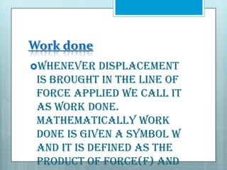 Work done
Whenever

displacement
is brought in the line of
force applied we call it
as work done.
Mathematically work
done is given a symbol W
and it is defined as the
product of force(F) and

 