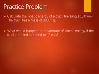 Practice Problem
 Calculate the kinetic energy of a truck traveling at 6.0 m/s.
The truck has a mass of 3900 kg.
 What would happen to the amount of kinetic energy if the
truck doubled its speed to 12 m/s?
 