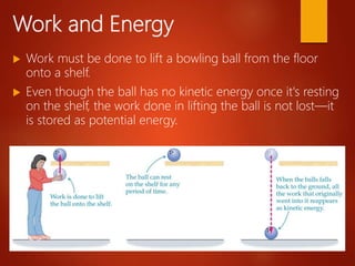 Work and Energy
 Work must be done to lift a bowling ball from the floor
onto a shelf.
 Even though the ball has no kinetic energy once it's resting
on the shelf, the work done in lifting the ball is not lost—it
is stored as potential energy.
 