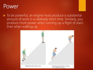 Power
 To be powerful, an engine must produce a substantial
amount of work in a relatively short time. Similarly, you
produce more power when running up a flight of stairs
than when walking up.
 
