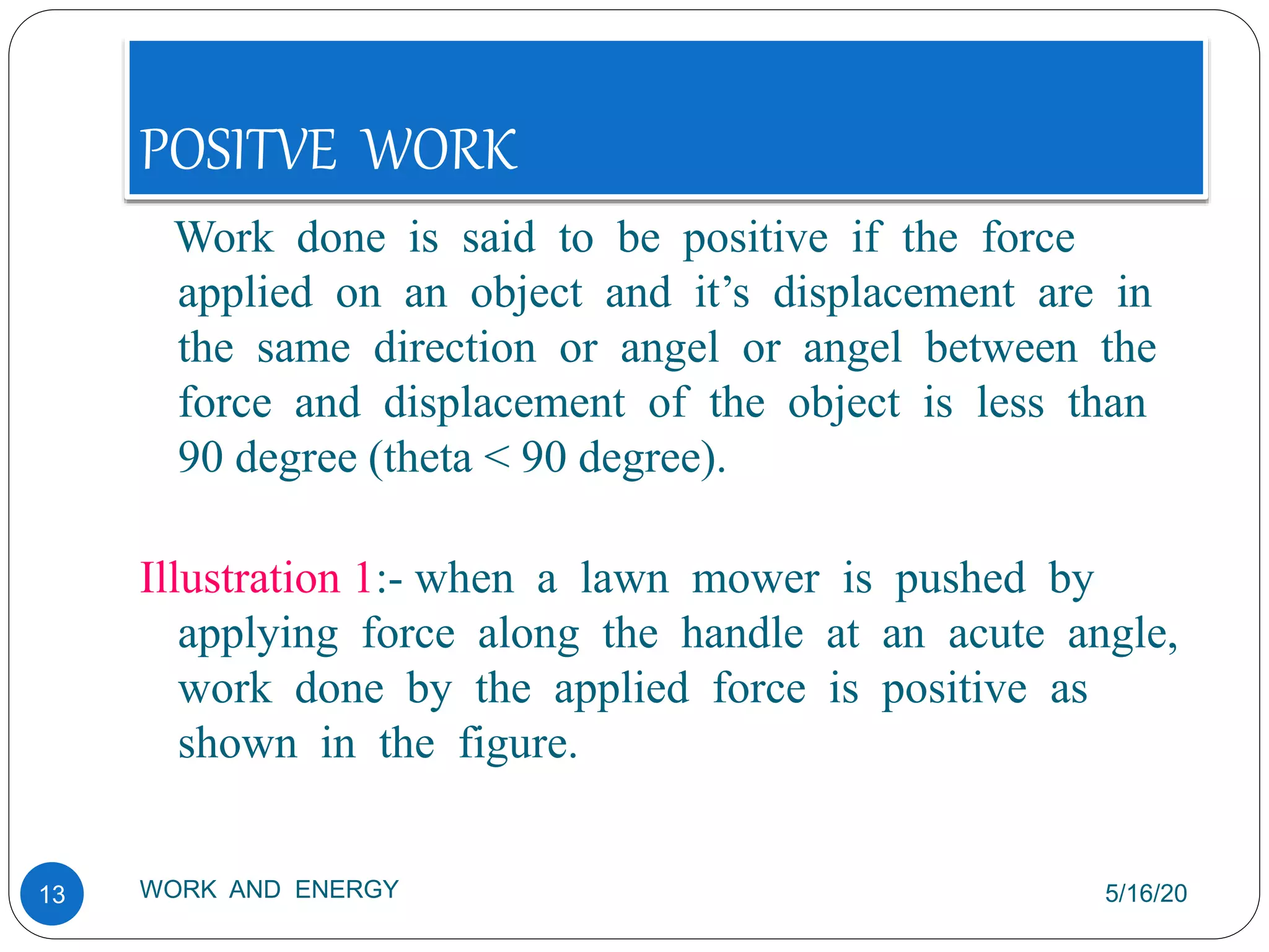 POSITVE WORK
5/16/20
WORK AND ENERGY
13
Work done is said to be positive if the force
applied on an object and it’s displacement are in
the same direction or angel or angel between the
force and displacement of the object is less than
90 degree (theta < 90 degree).
Illustration 1:- when a lawn mower is pushed by
applying force along the handle at an acute angle,
work done by the applied force is positive as
shown in the figure.
 