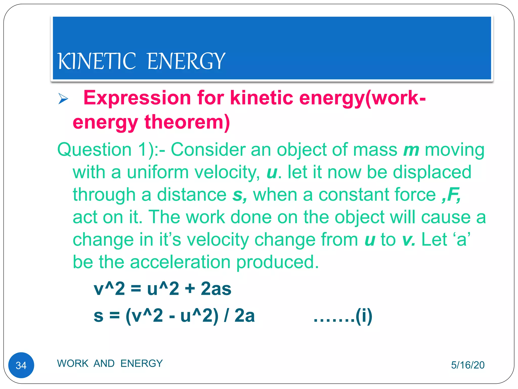 KINETIC ENERGY
5/16/20
WORK AND ENERGY
34
 Expression for kinetic energy(work-
energy theorem)
Question 1):- Consider an object of mass m moving
with a uniform velocity, u. let it now be displaced
through a distance s, when a constant force ,F,
act on it. The work done on the object will cause a
change in it’s velocity change from u to v. Let ‘a’
be the acceleration produced.
v^2 = u^2 + 2as
s = (v^2 - u^2) / 2a …….(i)
 