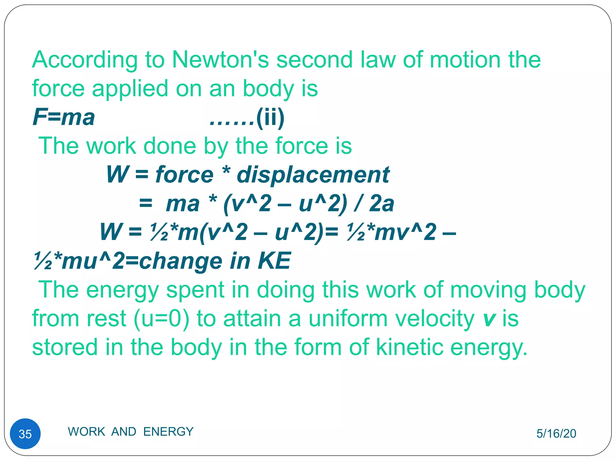 5/16/20
WORK AND ENERGY
35
According to Newton's second law of motion the
force applied on an body is
F=ma ……(ii)
The work done by the force is
W = force * displacement
= ma * (v^2 – u^2) / 2a
W = ½*m(v^2 – u^2)= ½*mv^2 –
½*mu^2=change in KE
The energy spent in doing this work of moving body
from rest (u=0) to attain a uniform velocity v is
stored in the body in the form of kinetic energy.
 