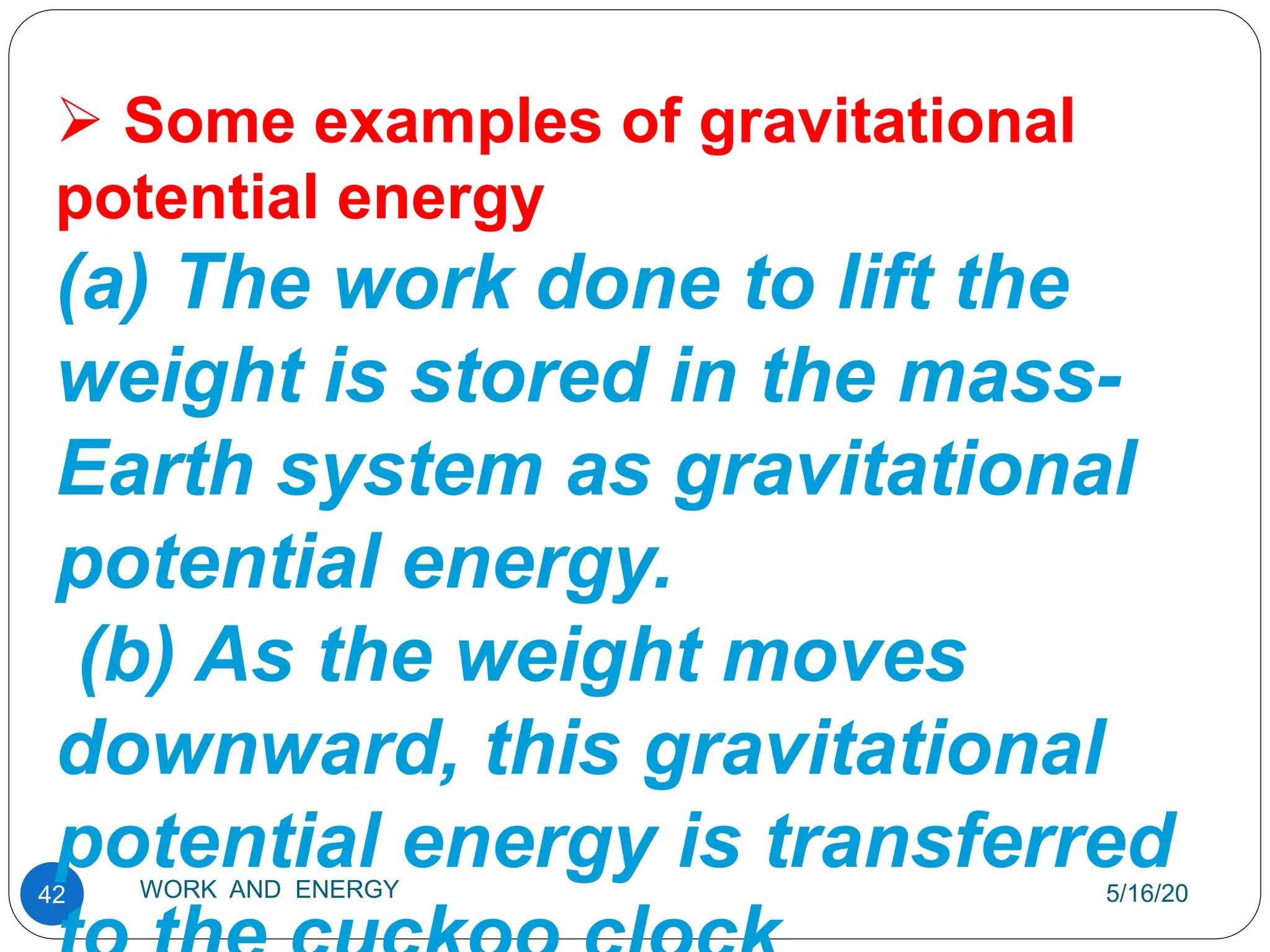 5/16/20
WORK AND ENERGY
42
 Some examples of gravitational
potential energy
(a) The work done to lift the
weight is stored in the mass-
Earth system as gravitational
potential energy.
(b) As the weight moves
downward, this gravitational
potential energy is transferred
 