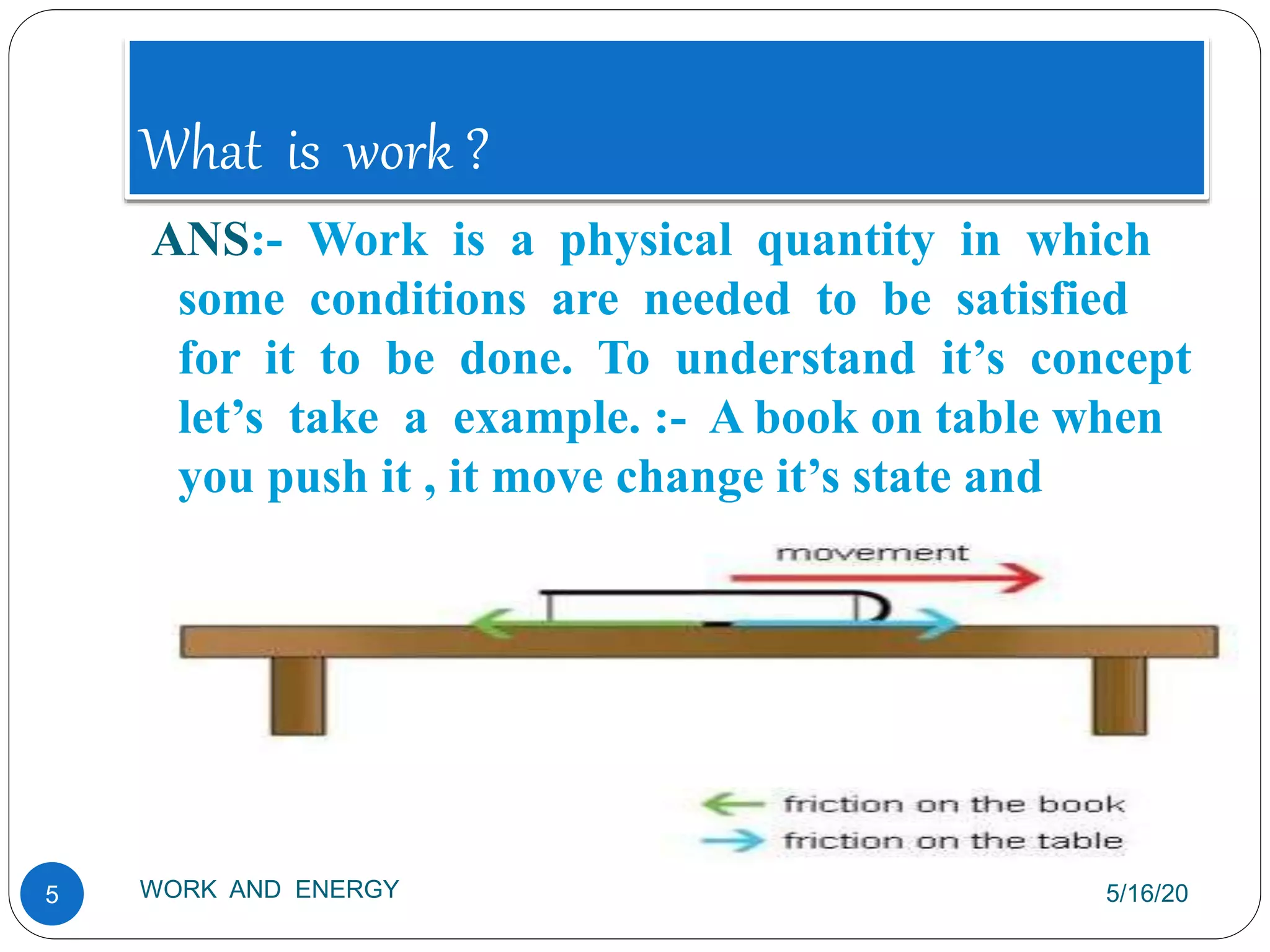 What is work ?
5/16/20
WORK AND ENERGY
5
ANS:- Work is a physical quantity in which
some conditions are needed to be satisfied
for it to be done. To understand it’s concept
let’s take a example. :- A book on table when
you push it , it move change it’s state and
direction.
 