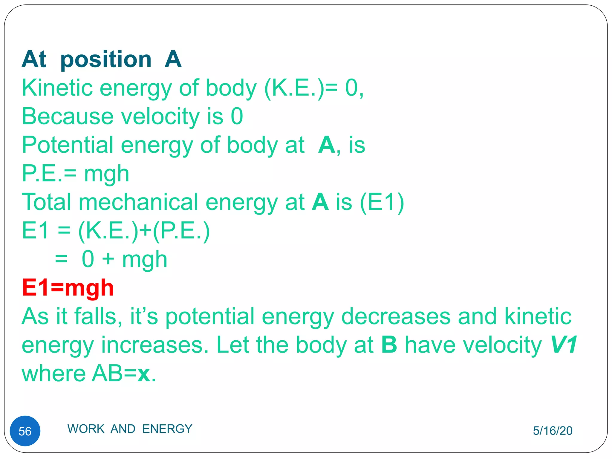 5/16/20
WORK AND ENERGY
56
At position A
Kinetic energy of body (K.E.)= 0,
Because velocity is 0
Potential energy of body at A, is
P.E.= mgh
Total mechanical energy at A is (E1)
E1 = (K.E.)+(P.E.)
= 0 + mgh
E1=mgh
As it falls, it’s potential energy decreases and kinetic
energy increases. Let the body at B have velocity V1
where AB=x.
 