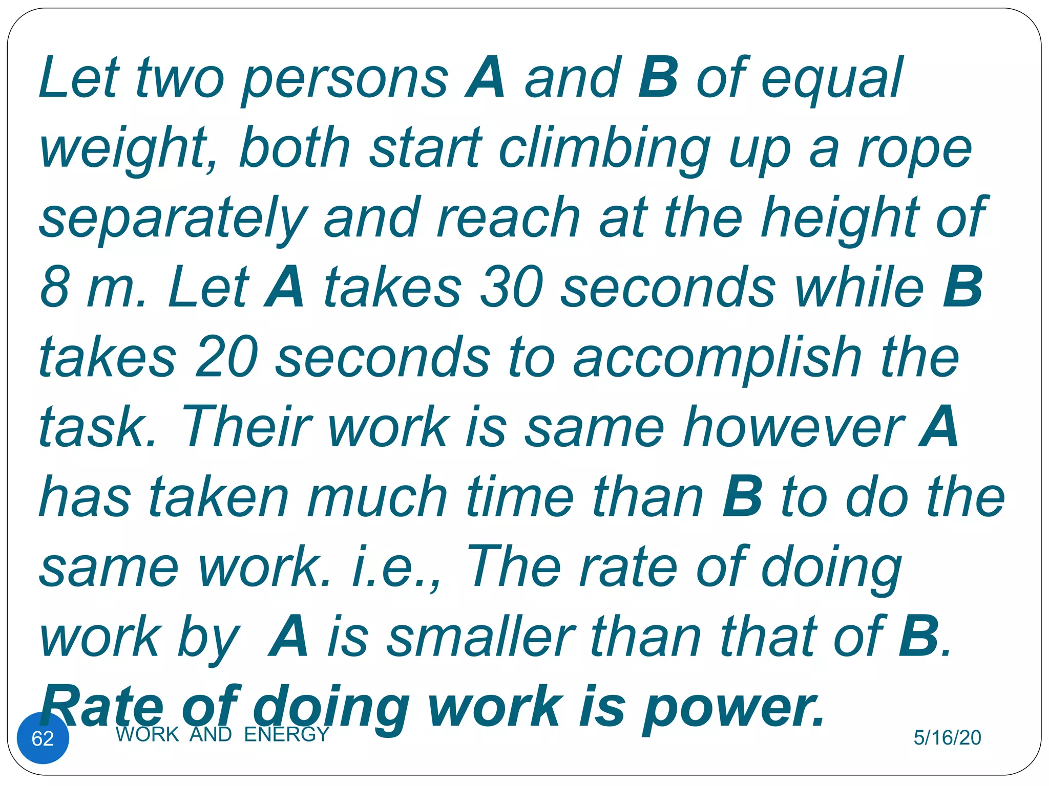 5/16/20
WORK AND ENERGY
62
Let two persons A and B of equal
weight, both start climbing up a rope
separately and reach at the height of
8 m. Let A takes 30 seconds while B
takes 20 seconds to accomplish the
task. Their work is same however A
has taken much time than B to do the
same work. i.e., The rate of doing
work by A is smaller than that of B.
Rate of doing work is power.
 