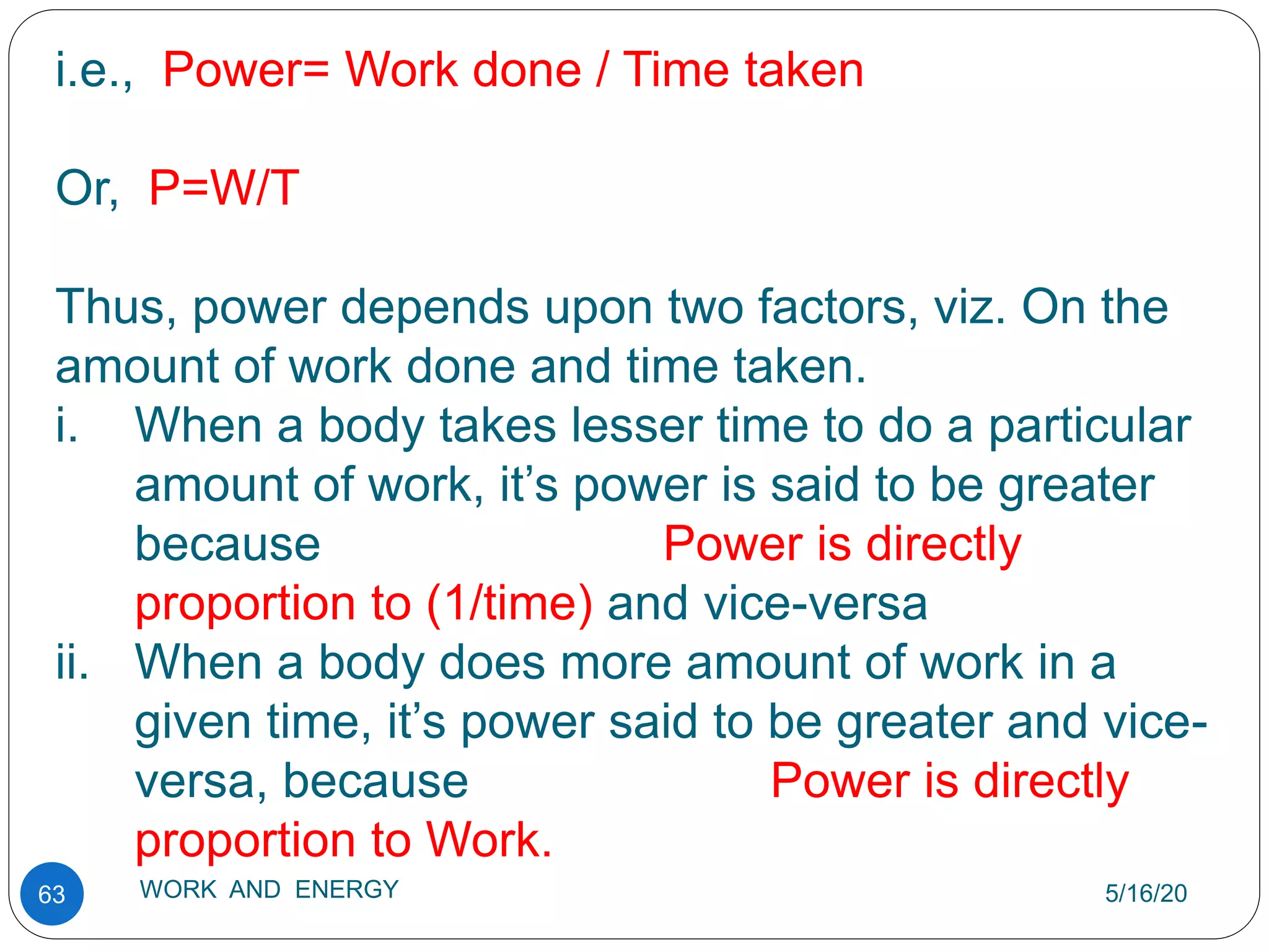 5/16/20
WORK AND ENERGY
63
i.e., Power= Work done / Time taken
Or, P=W/T
Thus, power depends upon two factors, viz. On the
amount of work done and time taken.
i. When a body takes lesser time to do a particular
amount of work, it’s power is said to be greater
because Power is directly
proportion to (1/time) and vice-versa
ii. When a body does more amount of work in a
given time, it’s power said to be greater and vice-
versa, because Power is directly
proportion to Work.
 