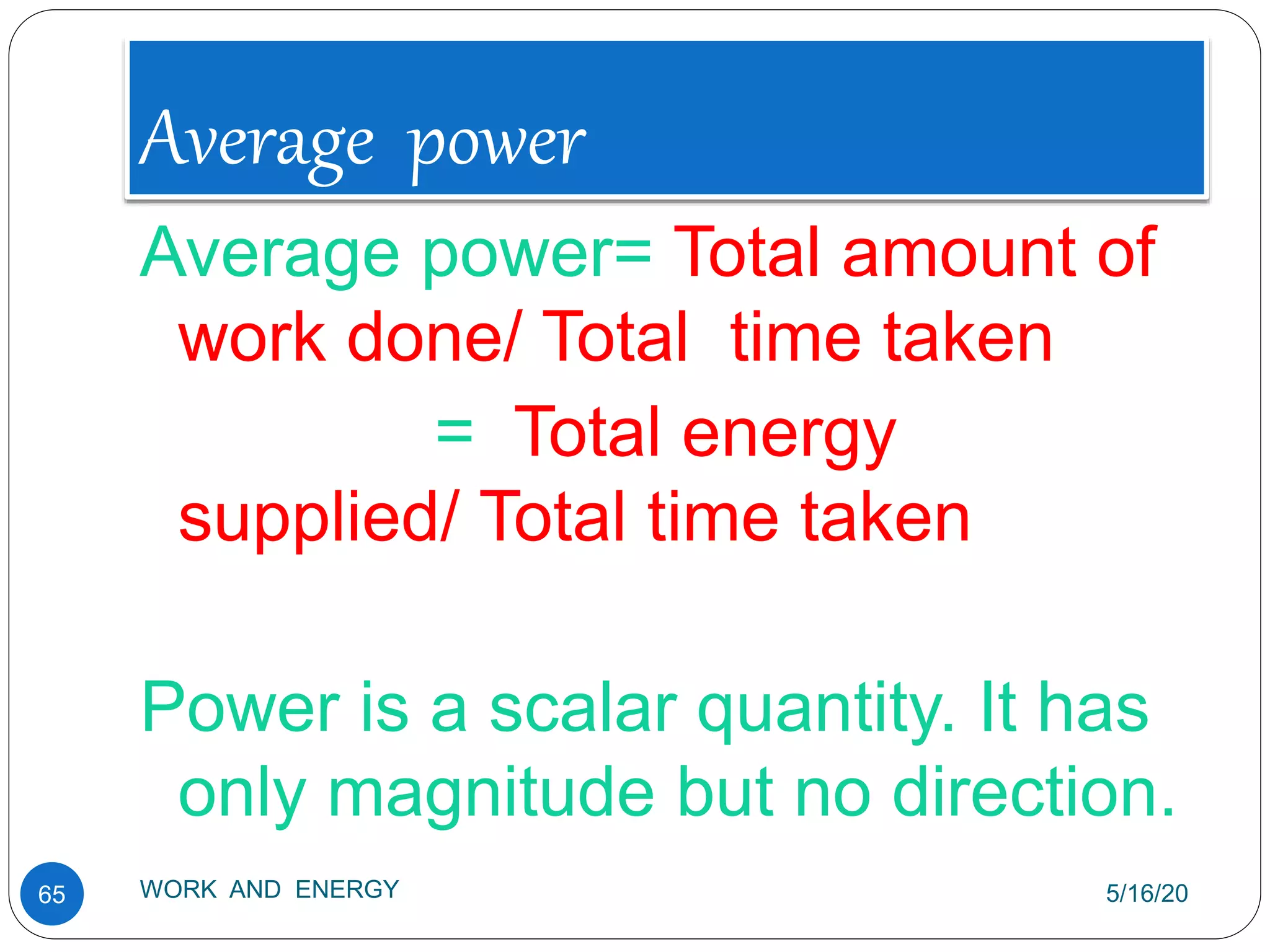 Average power
5/16/20
WORK AND ENERGY
65
Average power= Total amount of
work done/ Total time taken
= Total energy
supplied/ Total time taken
Power is a scalar quantity. It has
only magnitude but no direction.
 