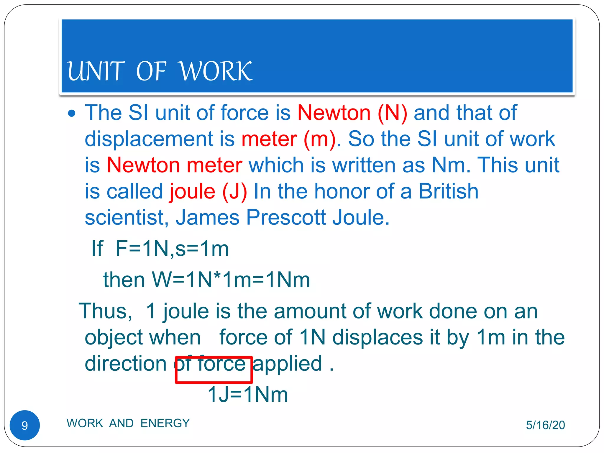 UNIT OF WORK
5/16/20
WORK AND ENERGY
9
 The SI unit of force is Newton (N) and that of
displacement is meter (m). So the SI unit of work
is Newton meter which is written as Nm. This unit
is called joule (J) In the honor of a British
scientist, James Prescott Joule.
If F=1N,s=1m
then W=1N*1m=1Nm
Thus, 1 joule is the amount of work done on an
object when force of 1N displaces it by 1m in the
direction of force applied .
1J=1Nm
 