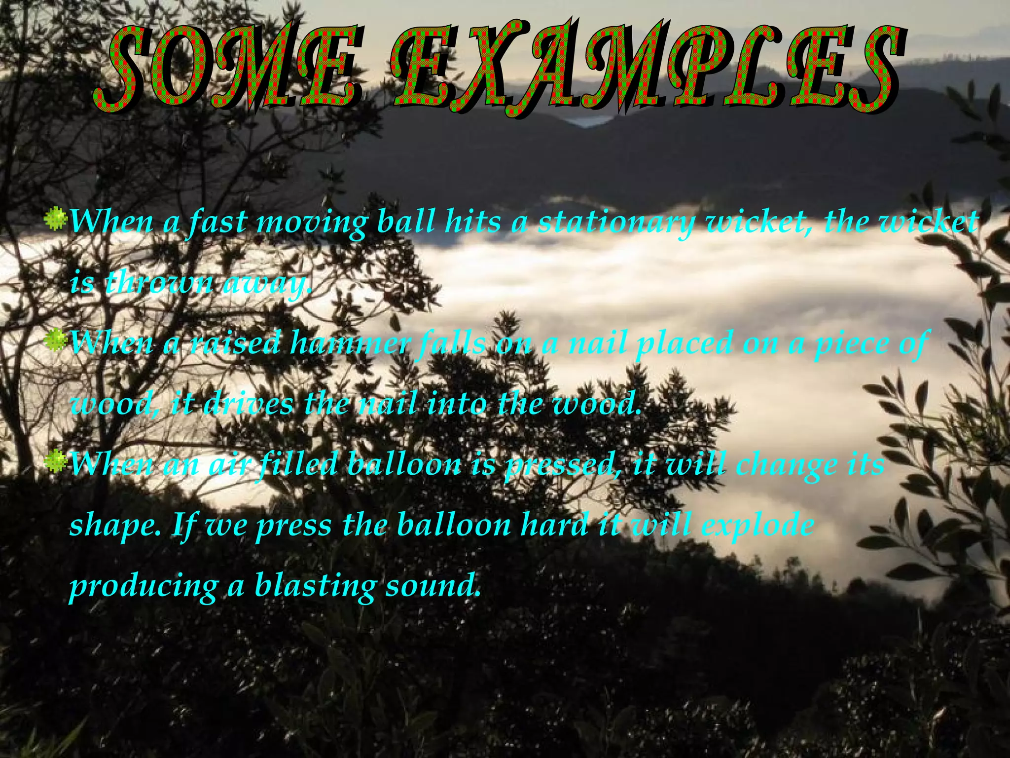 When a fast moving ball hits a stationary wicket, the wicket
is thrown away.
When a raised hammer falls on a nail placed on a piece of
wood, it drives the nail into the wood.
When an air filled balloon is pressed, it will change its
shape. If we press the balloon hard it will explode
producing a blasting sound.
 