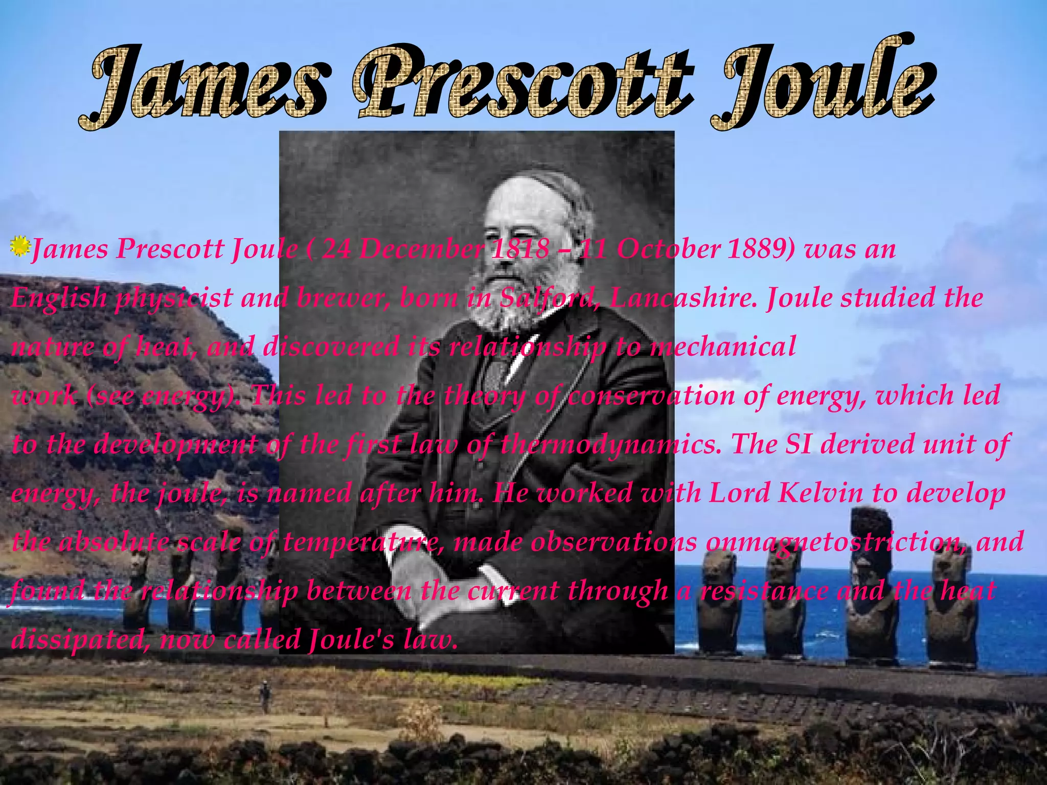 James Prescott Joule ( 24 December 1818 – 11 October 1889) was an
English physicist and brewer, born in Salford, Lancashire. Joule studied the
nature of heat, and discovered its relationship to mechanical
work (see energy). This led to the theory of conservation of energy, which led
to the development of the first law of thermodynamics. The SI derived unit of
energy, the joule, is named after him. He worked with Lord Kelvin to develop
the absolute scale of temperature, made observations onmagnetostriction, and
found the relationship between the current through a resistance and the heat
dissipated, now called Joule's law.
 