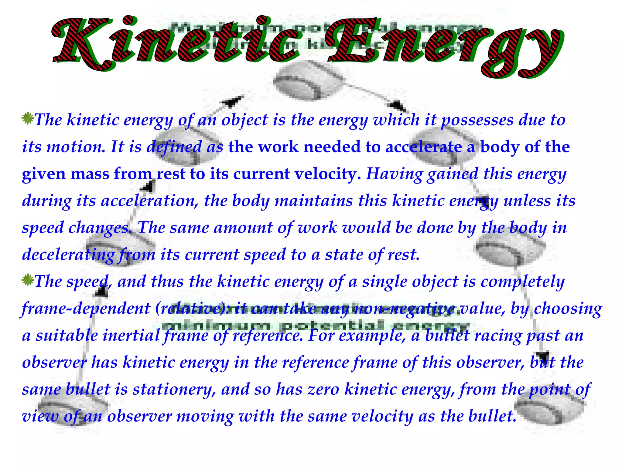 The kinetic energy of an object is the energy which it possesses due to
its motion. It is defined as the work needed to accelerate a body of the
given mass from rest to its current velocity. Having gained this energy
during its acceleration, the body maintains this kinetic energy unless its
speed changes. The same amount of work would be done by the body in
decelerating from its current speed to a state of rest.
 The speed, and thus the kinetic energy of a single object is completely
frame-dependent (relative): it can take any non-negative value, by choosing
a suitable inertial frame of reference. For example, a bullet racing past an
observer has kinetic energy in the reference frame of this observer, but the
same bullet is stationery, and so has zero kinetic energy, from the point of
view of an observer moving with the same velocity as the bullet.
 