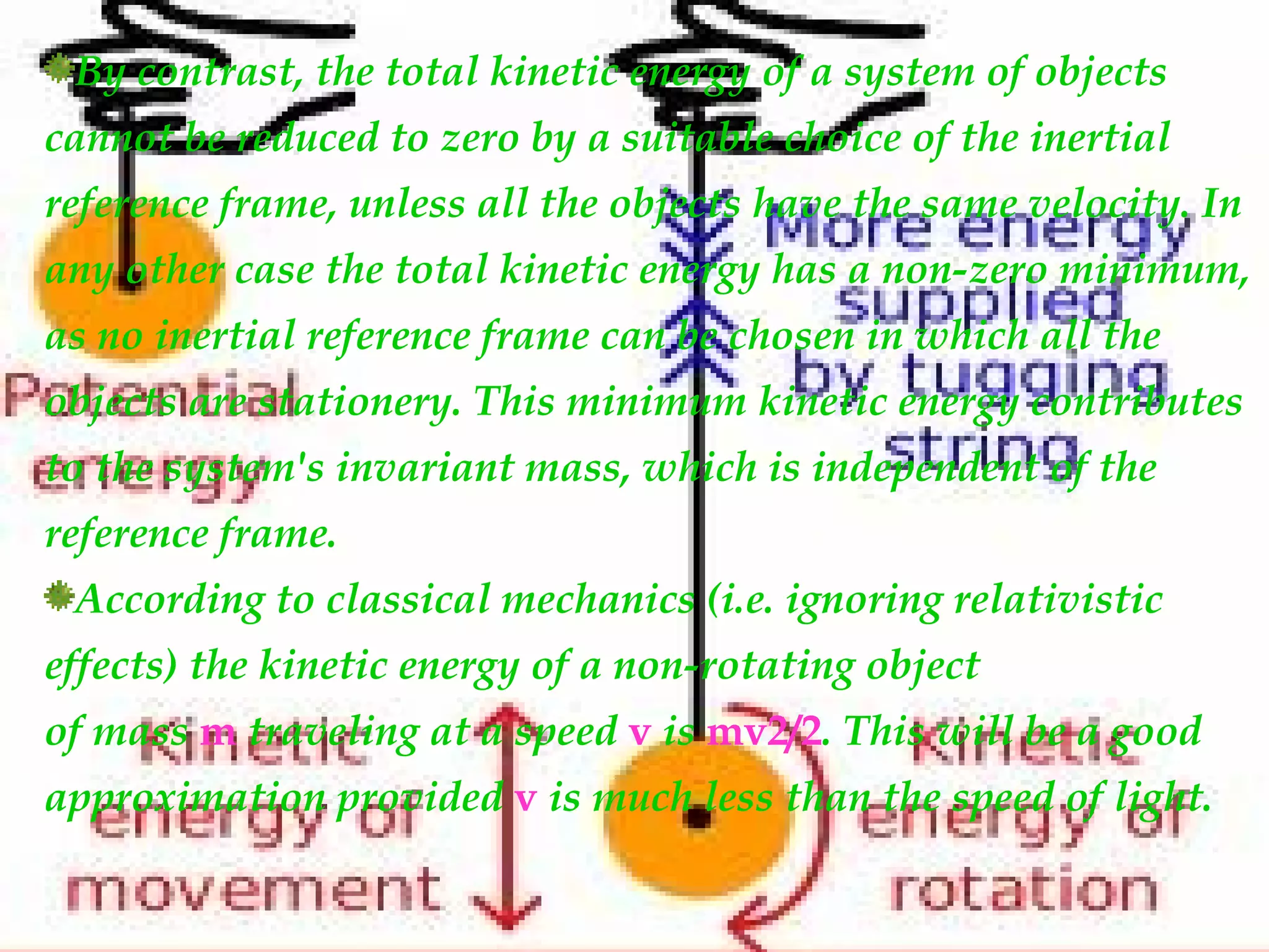 By contrast, the total kinetic energy of a system of objects
cannot be reduced to zero by a suitable choice of the inertial
reference frame, unless all the objects have the same velocity. In
any other case the total kinetic energy has a non-zero minimum,
as no inertial reference frame can be chosen in which all the
objects are stationery. This minimum kinetic energy contributes
to the system's invariant mass, which is independent of the
reference frame.
 According to classical mechanics (i.e. ignoring relativistic
effects) the kinetic energy of a non-rotating object
of mass m traveling at a speed v is mv2/2. This will be a good
approximation provided v is much less than the speed of light.
 