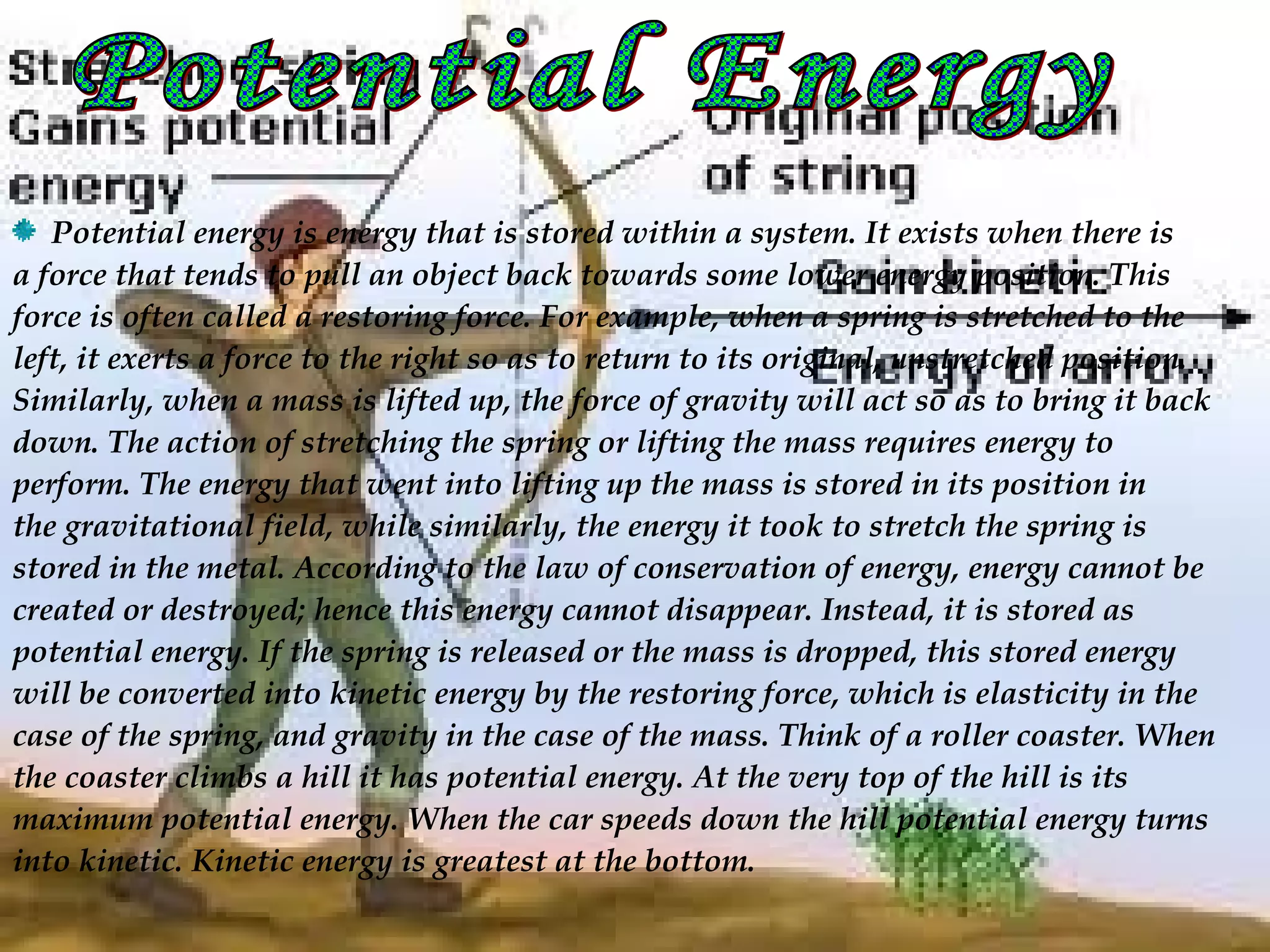  Potential energy is energy that is stored within a system. It exists when there is
a force that tends to pull an object back towards some lower energy position. This
force is often called a restoring force. For example, when a spring is stretched to the
left, it exerts a force to the right so as to return to its original, unstretched position.
Similarly, when a mass is lifted up, the force of gravity will act so as to bring it back
down. The action of stretching the spring or lifting the mass requires energy to
perform. The energy that went into lifting up the mass is stored in its position in
the gravitational field, while similarly, the energy it took to stretch the spring is
stored in the metal. According to the law of conservation of energy, energy cannot be
created or destroyed; hence this energy cannot disappear. Instead, it is stored as
potential energy. If the spring is released or the mass is dropped, this stored energy
will be converted into kinetic energy by the restoring force, which is elasticity in the
case of the spring, and gravity in the case of the mass. Think of a roller coaster. When
the coaster climbs a hill it has potential energy. At the very top of the hill is its
maximum potential energy. When the car speeds down the hill potential energy turns
into kinetic. Kinetic energy is greatest at the bottom.
 