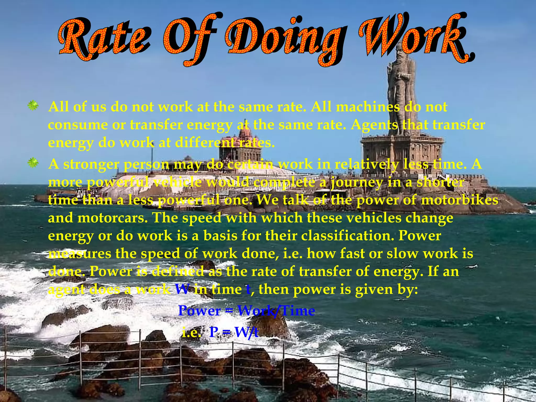 All of us do not work at the same rate. All machines do not
consume or transfer energy at the same rate. Agents that transfer
energy do work at different rates.
A stronger person may do certain work in relatively less time. A
more powerful vehicle would complete a journey in a shorter
time than a less powerful one. We talk of the power of motorbikes
and motorcars. The speed with which these vehicles change
energy or do work is a basis for their classification. Power
measures the speed of work done, i.e. how fast or slow work is
done. Power is defined as the rate of transfer of energy. If an
agent does a work W in time t, then power is given by:
                   Power = Work/Time
                    i.e. P = W/t
 