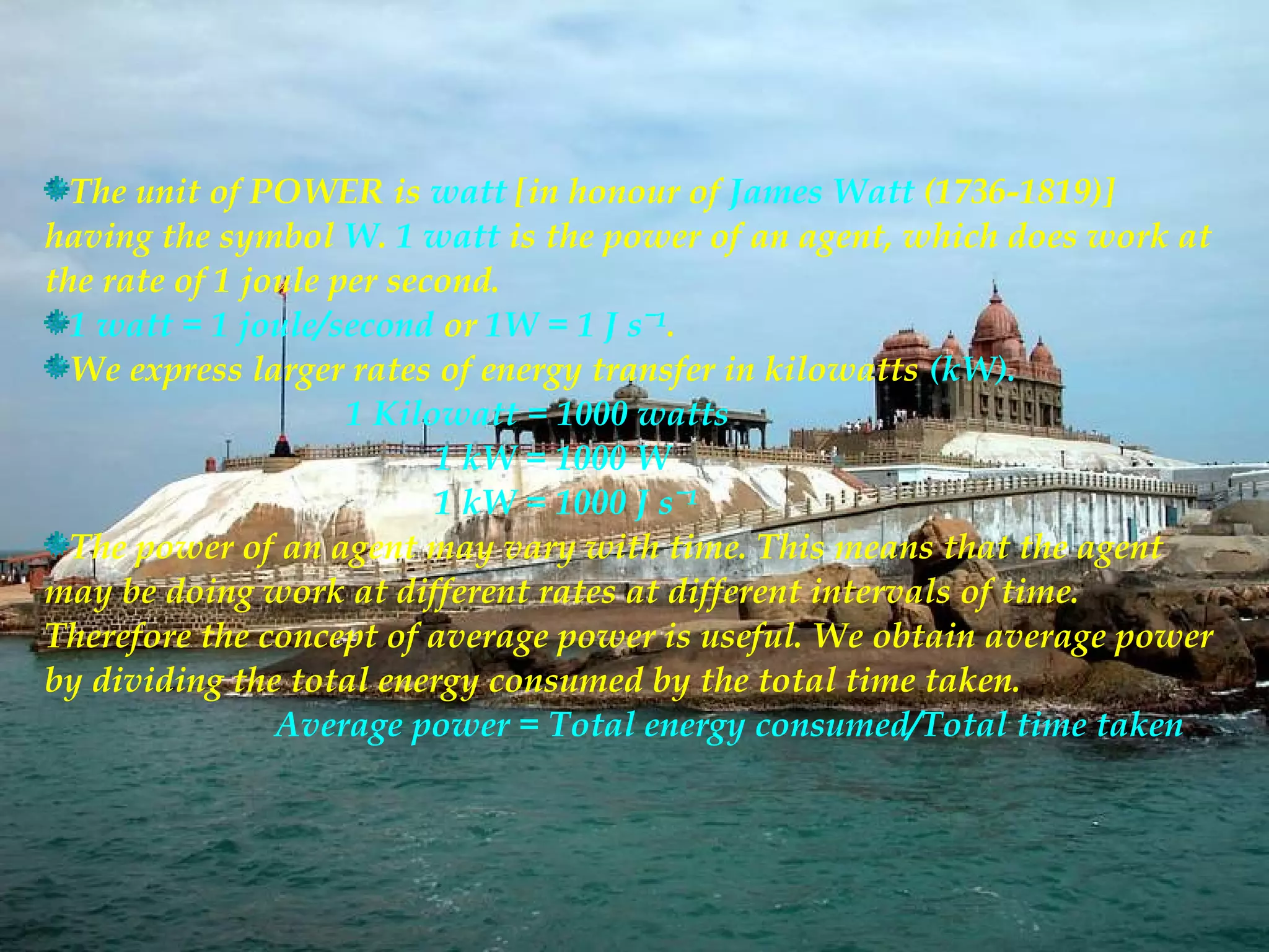 The unit of POWER is watt [in honour of James Watt (1736-1819)]
having the symbol W. 1 watt is the power of an agent, which does work at
the rate of 1 joule per second.
  1 watt = 1 joule/second or 1W = 1 J sˉ¹.
  We express larger rates of energy transfer in kilowatts (kW).
                     1 Kilowatt = 1000 watts
                           1 kW = 1000 W
                           1 kW = 1000 J sˉ¹
  The power of an agent may vary with time. This means that the agent
may be doing work at different rates at different intervals of time.
Therefore the concept of average power is useful. We obtain average power
by dividing the total energy consumed by the total time taken.
                Average power = Total energy consumed/Total time taken
 