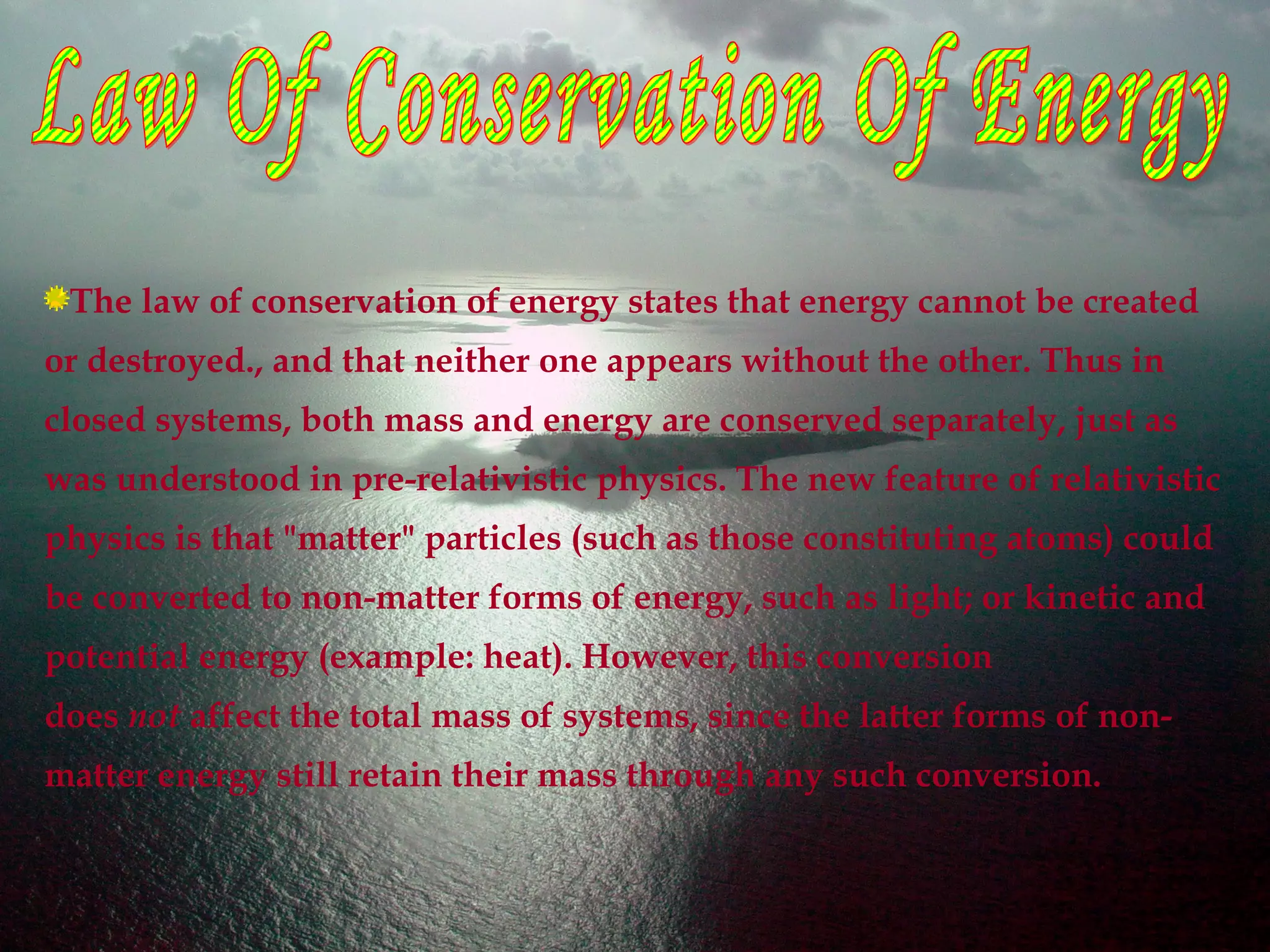 The law of conservation of energy states that energy cannot be created
or destroyed., and that neither one appears without the other. Thus in
closed systems, both mass and energy are conserved separately, just as
was understood in pre-relativistic physics. The new feature of relativistic
physics is that "matter" particles (such as those constituting atoms) could
be converted to non-matter forms of energy, such as light; or kinetic and
potential energy (example: heat). However, this conversion
does not affect the total mass of systems, since the latter forms of non-
matter energy still retain their mass through any such conversion.
 