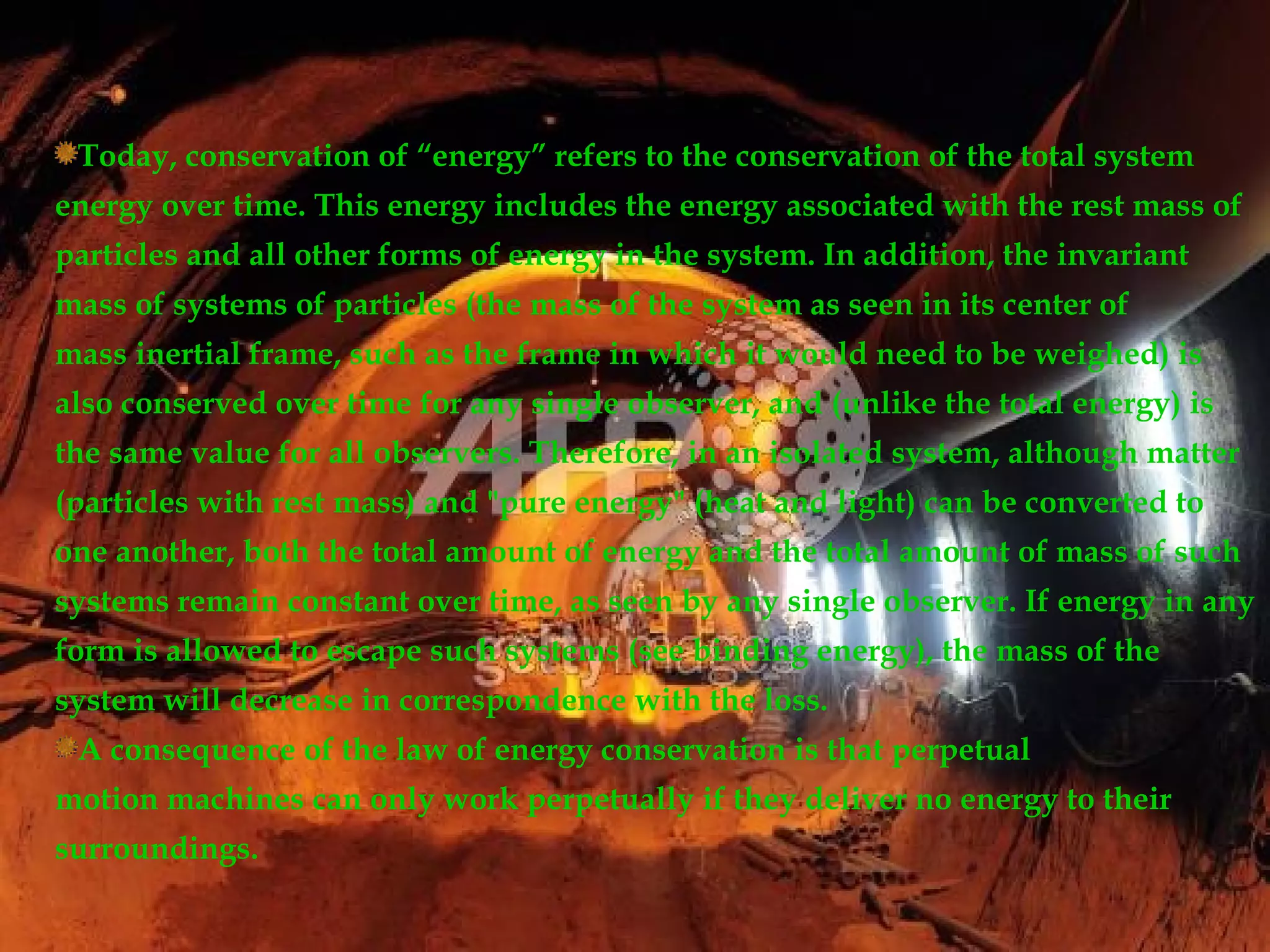 Today, conservation of “energy” refers to the conservation of the total system
energy over time. This energy includes the energy associated with the rest mass of
particles and all other forms of energy in the system. In addition, the invariant
mass of systems of particles (the mass of the system as seen in its center of
mass inertial frame, such as the frame in which it would need to be weighed) is
also conserved over time for any single observer, and (unlike the total energy) is
the same value for all observers. Therefore, in an isolated system, although matter
(particles with rest mass) and "pure energy" (heat and light) can be converted to
one another, both the total amount of energy and the total amount of mass of such
systems remain constant over time, as seen by any single observer. If energy in any
form is allowed to escape such systems (see binding energy), the mass of the
system will decrease in correspondence with the loss.
 A consequence of the law of energy conservation is that perpetual
motion machines can only work perpetually if they deliver no energy to their
surroundings.
 