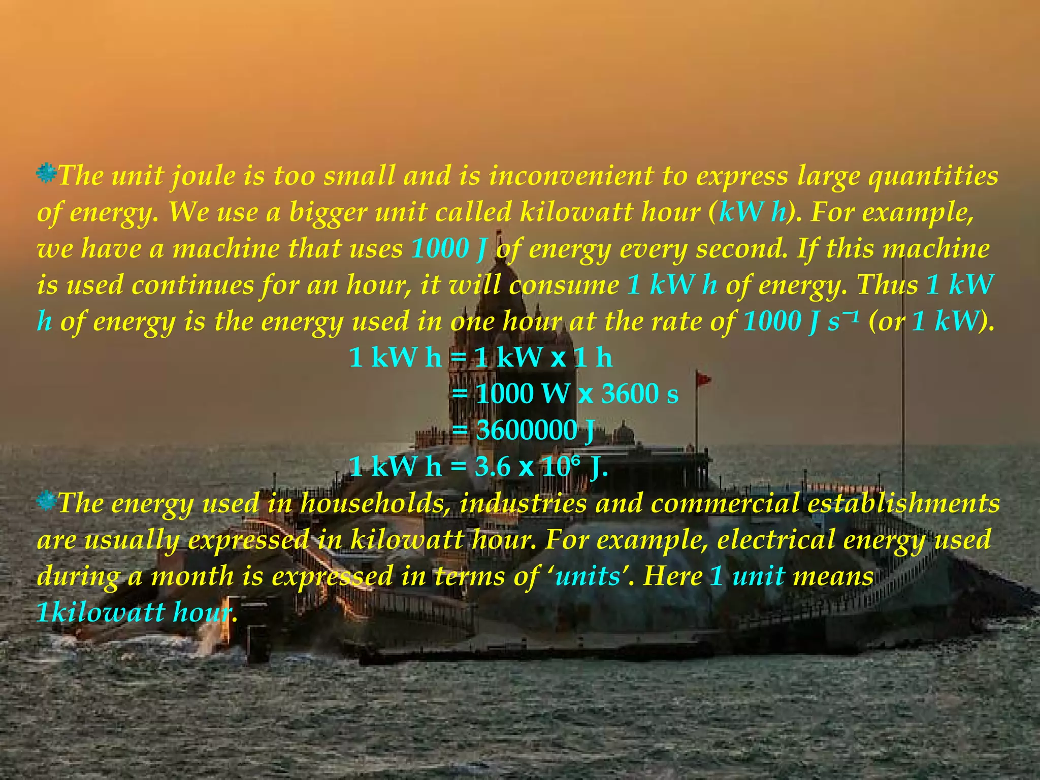 The unit joule is too small and is inconvenient to express large quantities
of energy. We use a bigger unit called kilowatt hour (kW h). For example,
we have a machine that uses 1000 J of energy every second. If this machine
is used continues for an hour, it will consume 1 kW h of energy. Thus 1 kW
h of energy is the energy used in one hour at the rate of 1000 J sˉ¹ (or 1 kW).
                          1 kW h = 1 kW x 1 h
                                  = 1000 W x 3600 s
                                  = 3600000 J
                          1 kW h = 3.6 x 10⁶ J.
  The energy used in households, industries and commercial establishments
are usually expressed in kilowatt hour. For example, electrical energy used
during a month is expressed in terms of ‘units’. Here 1 unit means
1kilowatt hour.
 