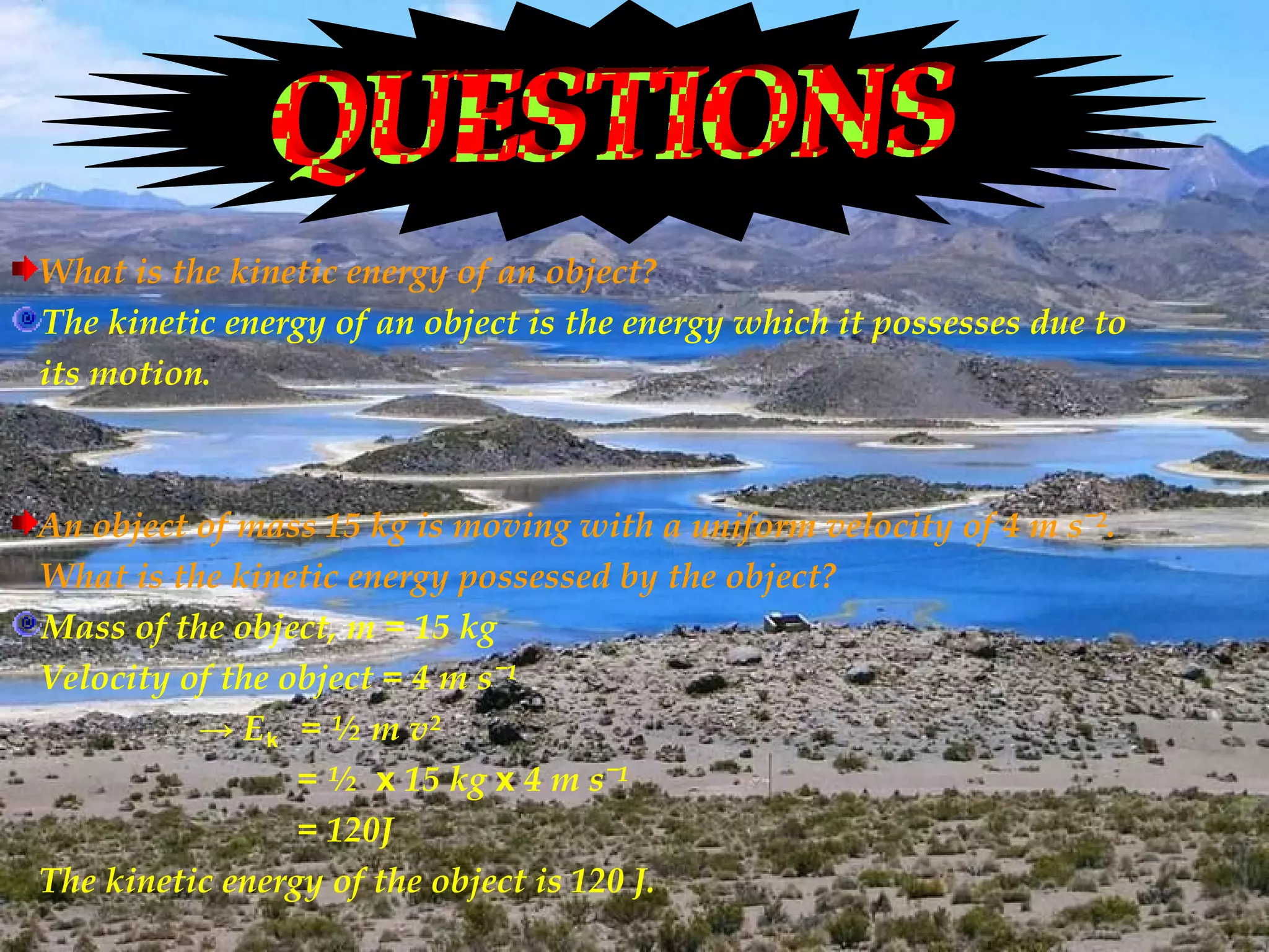 What is the kinetic energy of an object?
The kinetic energy of an object is the energy which it possesses due to
its motion.



An object of mass 15 kg is moving with a uniform velocity of 4 m sˉ².
What is the kinetic energy possessed by the object?
Mass of the object, m = 15 kg
Velocity of the object = 4 m sˉ¹
          → E k = ½ m v²
                 = ½ x 15 kg x 4 m sˉ¹
                 = 120J
The kinetic energy of the object is 120 J.
 