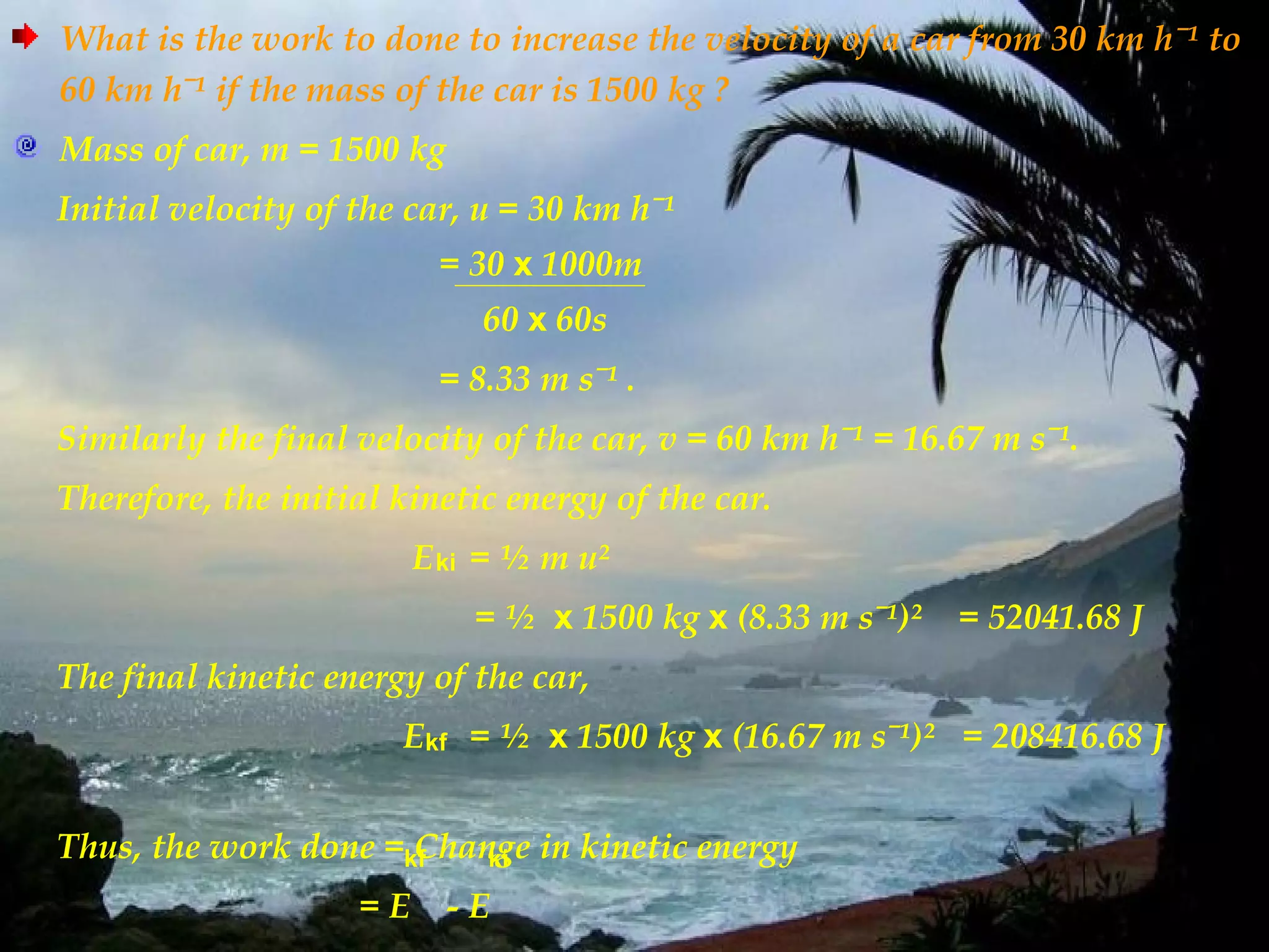 What is the work to done to increase the velocity of a car from 30 km hˉ¹ to
60 km hˉ¹ if the mass of the car is 1500 kg ?
Mass of car, m = 1500 kg
Initial velocity of the car, u = 30 km hˉ¹
                          = 30 x 1000m
                             60 x 60s
                          = 8.33 m sˉ¹ .
Similarly the final velocity of the car, v = 60 km hˉ¹ = 16.67 m sˉ¹.
Therefore, the initial kinetic energy of the car.
                         E ki = ½ m u²
                             = ½ x 1500 kg x (8.33 m sˉ¹)²   = 52041.68 J
The final kinetic energy of the car,
                       Ekf = ½ x 1500 kg x (16.67 m sˉ¹)² = 208416.68 J


Thus, the work done =kf
                      Change in kinetic energy
                          ki

                    =E     -E
 