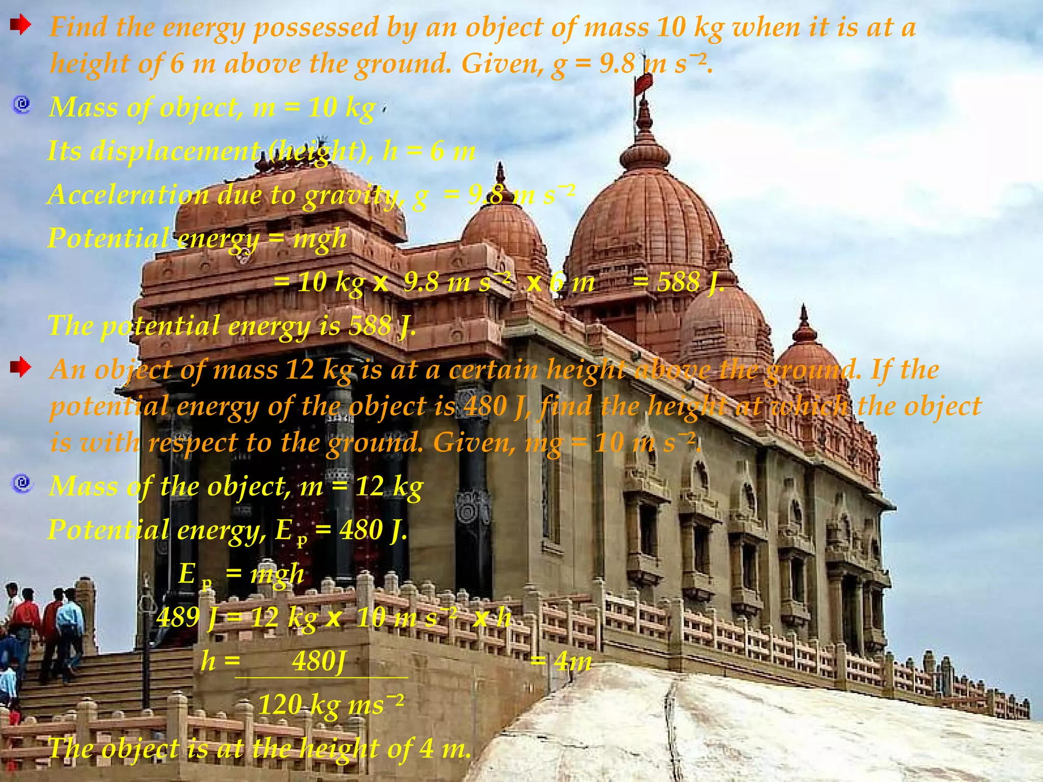Find the energy possessed by an object of mass 10 kg when it is at a
height of 6 m above the ground. Given, g = 9.8 m sˉ².
Mass of object, m = 10 kg
Its displacement (height), h = 6 m
Acceleration due to gravity, g = 9.8 m sˉ²
Potential energy = mgh
                  = 10 kg x 9.8 m sˉ² x 6 m    = 588 J.
The potential energy is 588 J.
An object of mass 12 kg is at a certain height above the ground. If the
potential energy of the object is 480 J, find the height at which the object
is with respect to the ground. Given, mg = 10 m sˉ².
Mass of the object, m = 12 kg
Potential energy, E p = 480 J.
          E p = mgh
         489 J = 12 kg x 10 m sˉ² x h
            h=      480J                = 4m
                 120 kg msˉ²
The object is at the height of 4 m.
 