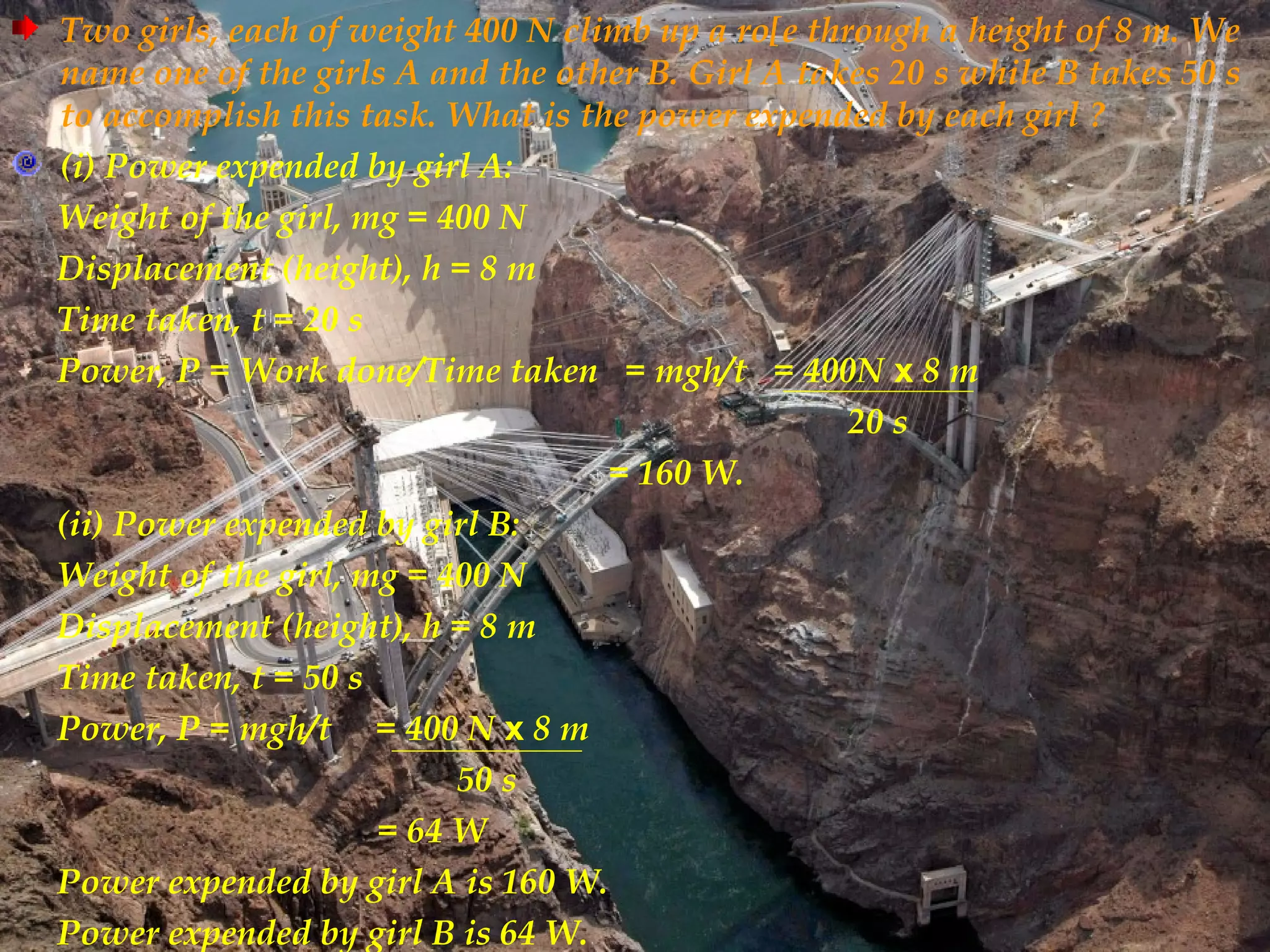 Two girls, each of weight 400 N climb up a ro[e through a height of 8 m. We
name one of the girls A and the other B. Girl A takes 20 s while B takes 50 s
to accomplish this task. What is the power expended by each girl ?
(i) Power expended by girl A:
Weight of the girl, mg = 400 N
Displacement (height), h = 8 m
Time taken, t = 20 s
Power, P = Work done/Time taken = mgh/t = 400N x 8 m
                                                   20 s
                                   = 160 W.
(ii) Power expended by girl B:
Weight of the girl, mg = 400 N
Displacement (height), h = 8 m
Time taken, t = 50 s
Power, P = mgh/t = 400 N x 8 m
                          50 s
                     = 64 W
Power expended by girl A is 160 W.
Power expended by girl B is 64 W.
 