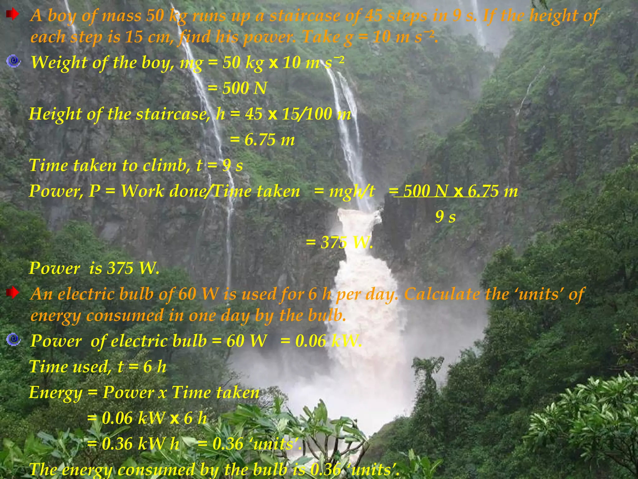 A boy of mass 50 kg runs up a staircase of 45 steps in 9 s. If the height of
each step is 15 cm, find his power. Take g = 10 m sˉ².
Weight of the boy, mg = 50 kg x 10 m sˉ²
                        = 500 N
Height of the staircase, h = 45 x 15/100 m
                           = 6.75 m
Time taken to climb, t = 9 s
Power, P = Work done/Time taken = mgh/t = 500 N x 6.75 m
                                                     9s
                                     = 375 W.
Power is 375 W.
An electric bulb of 60 W is used for 6 h per day. Calculate the ‘units’ of
energy consumed in one day by the bulb.
Power of electric bulb = 60 W = 0.06 kW.
Time used, t = 6 h
Energy = Power x Time taken
       = 0.06 kW x 6 h
       = 0.36 kW h = 0.36 ‘units’.
The energy consumed by the bulb is 0.36 ‘units’.
 