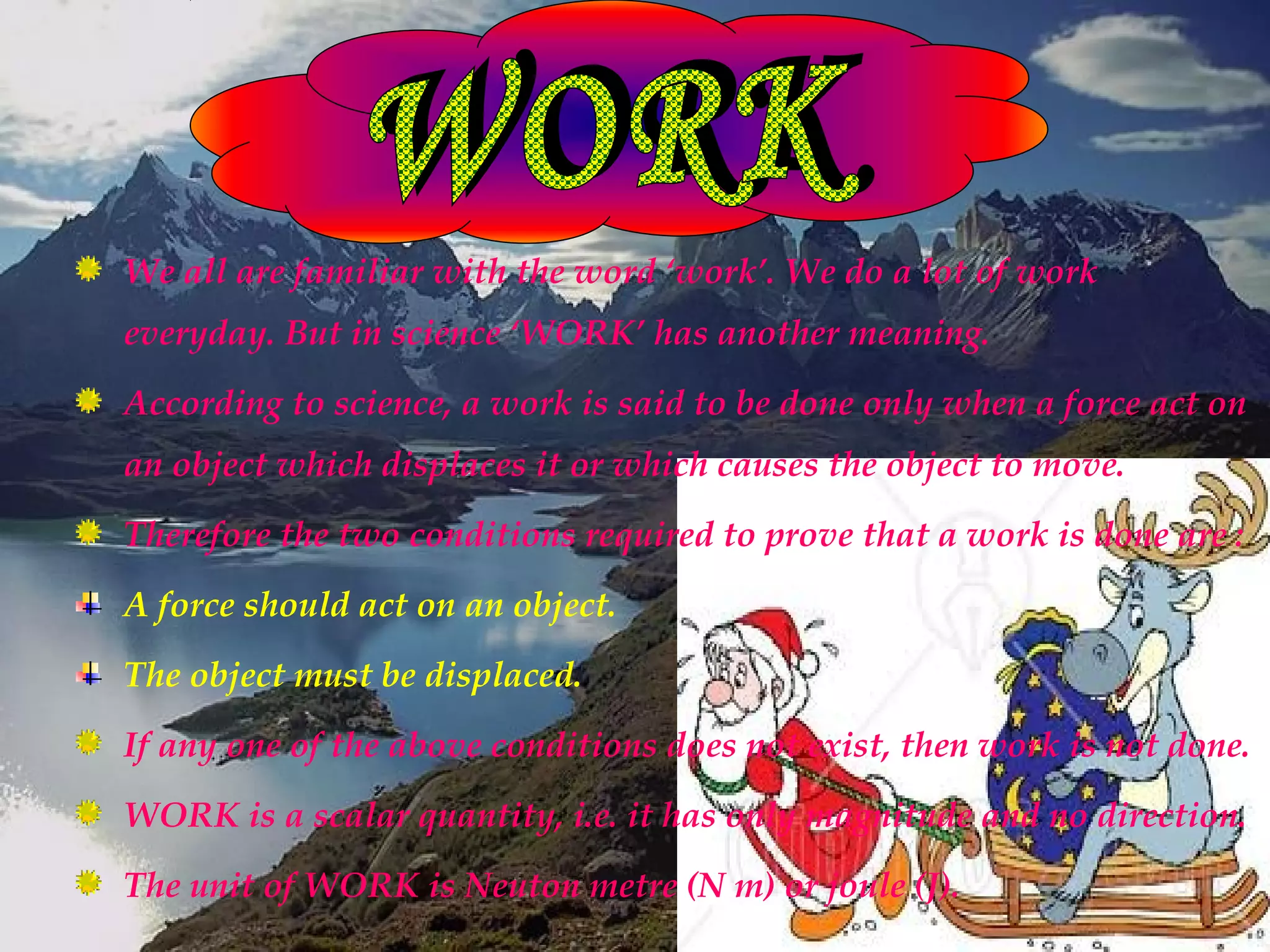 We all are familiar with the word ‘work’. We do a lot of work
everyday. But in science ‘WORK’ has another meaning.
According to science, a work is said to be done only when a force act on
an object which displaces it or which causes the object to move.
Therefore the two conditions required to prove that a work is done are :
A force should act on an object.
The object must be displaced.
If any one of the above conditions does not exist, then work is not done.
WORK is a scalar quantity, i.e. it has only magnitude and no direction.
The unit of WORK is Neuton metre (N m) or joule (J).
 