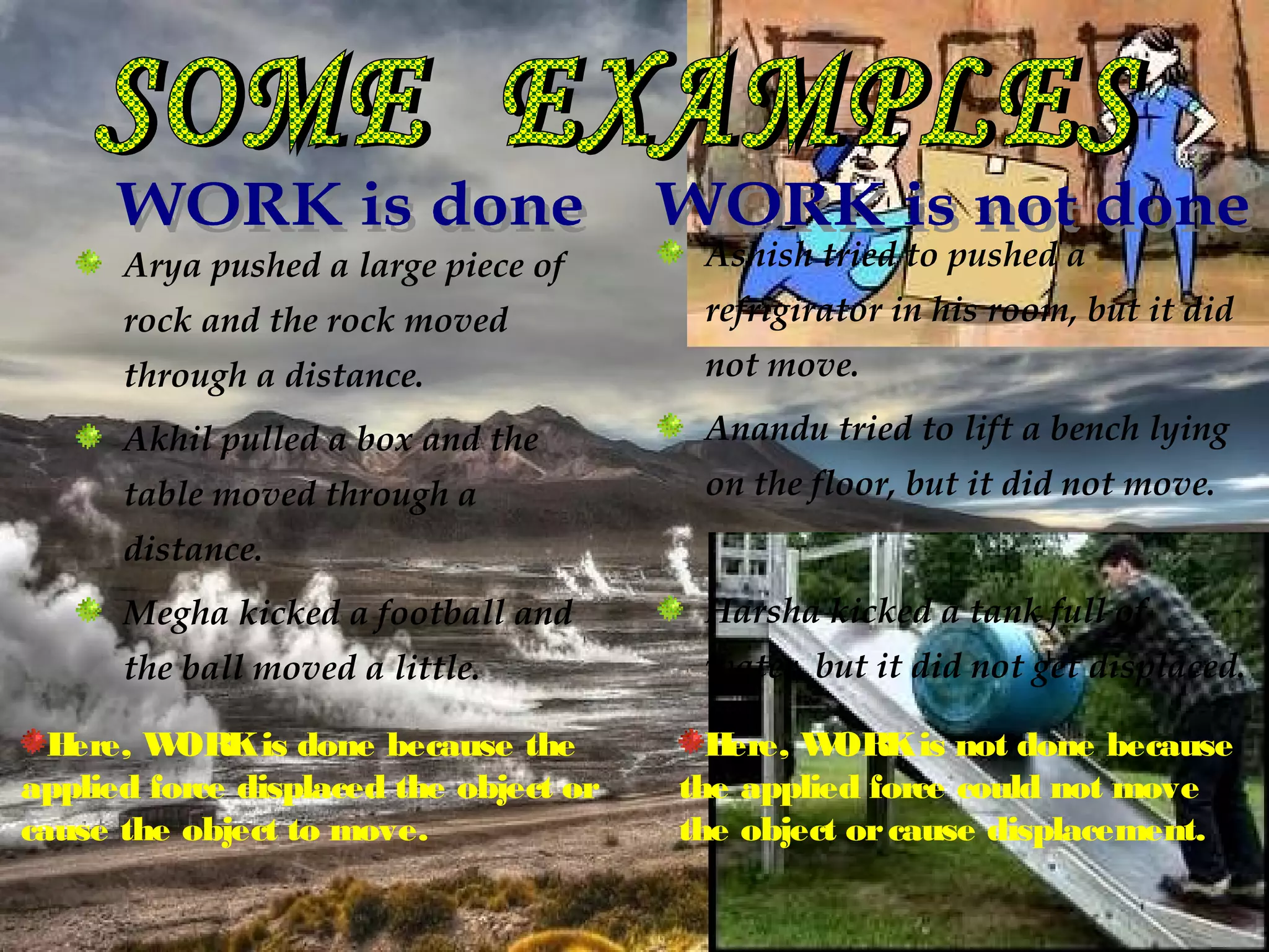 Arya pushed a large piece of       Ashish tried to pushed a
      rock and the rock moved            refrigirator in his room, but it did
      through a distance.                not move.

      Akhil pulled a box and the         Anandu tried to lift a bench lying
      table moved through a              on the floor, but it did not move.
      distance.
      Megha kicked a football and        Harsha kicked a tank full of
      the ball moved a little.           water, but it did not get displaced.

  Here, W ORK is done because the         Here, W ORK is not done because
applied force displaced the object or   the applied force could not move
cause the object to move.               the object or cause displacement.
 