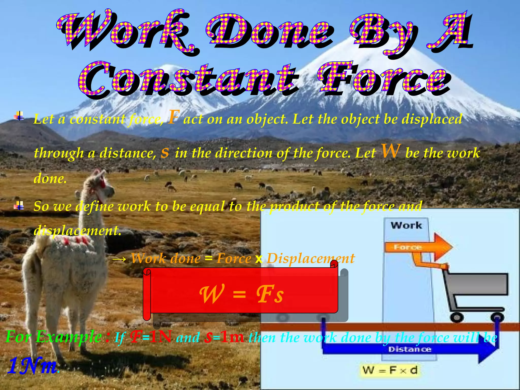 Let a constant force, F act on an object. Let the object be displaced

    through a distance, s in the direction of the force. Let W be the work
    done.
    So we define work to be equal to the product of the force and
    displacement.
                → Work done = Force x Displacement

                              W ==F s s
                              W F
For Example : If F =1N and s =1m then the work done by the force will be
1Nm .
 