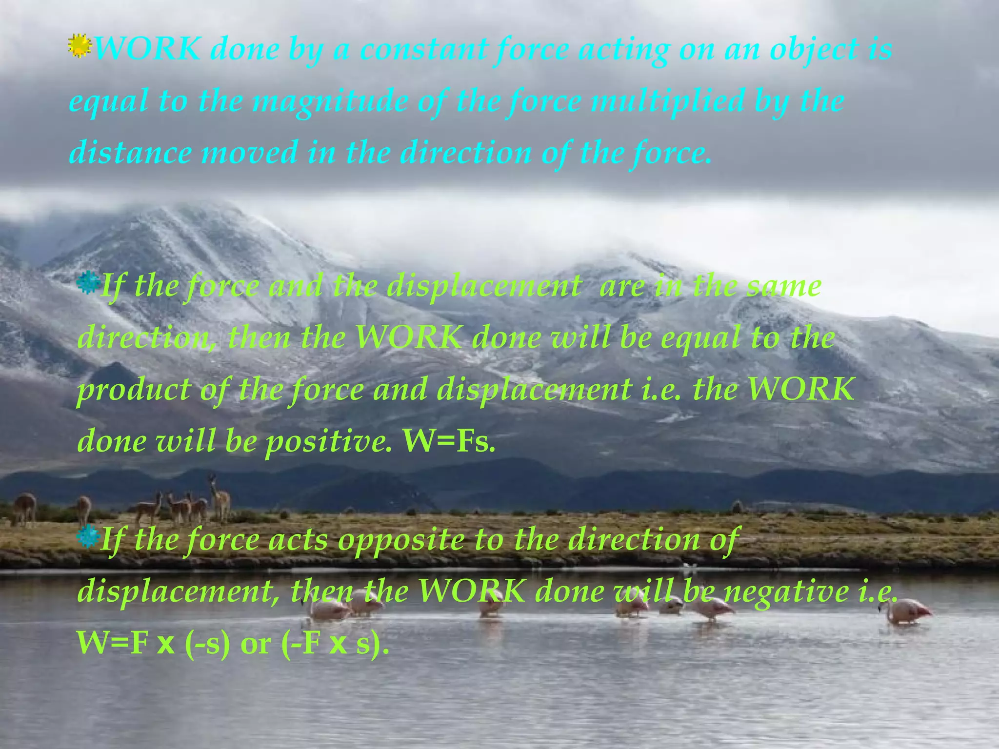 WORK done by a constant force acting on an object is
equal to the magnitude of the force multiplied by the
distance moved in the direction of the force.


  If the force and the displacement are in the same
direction, then the WORK done will be equal to the
product of the force and displacement i.e. the WORK
done will be positive. W=Fs.

  If the force acts opposite to the direction of
displacement, then the WORK done will be negative i.e.
W=F x (-s) or (-F x s).
 