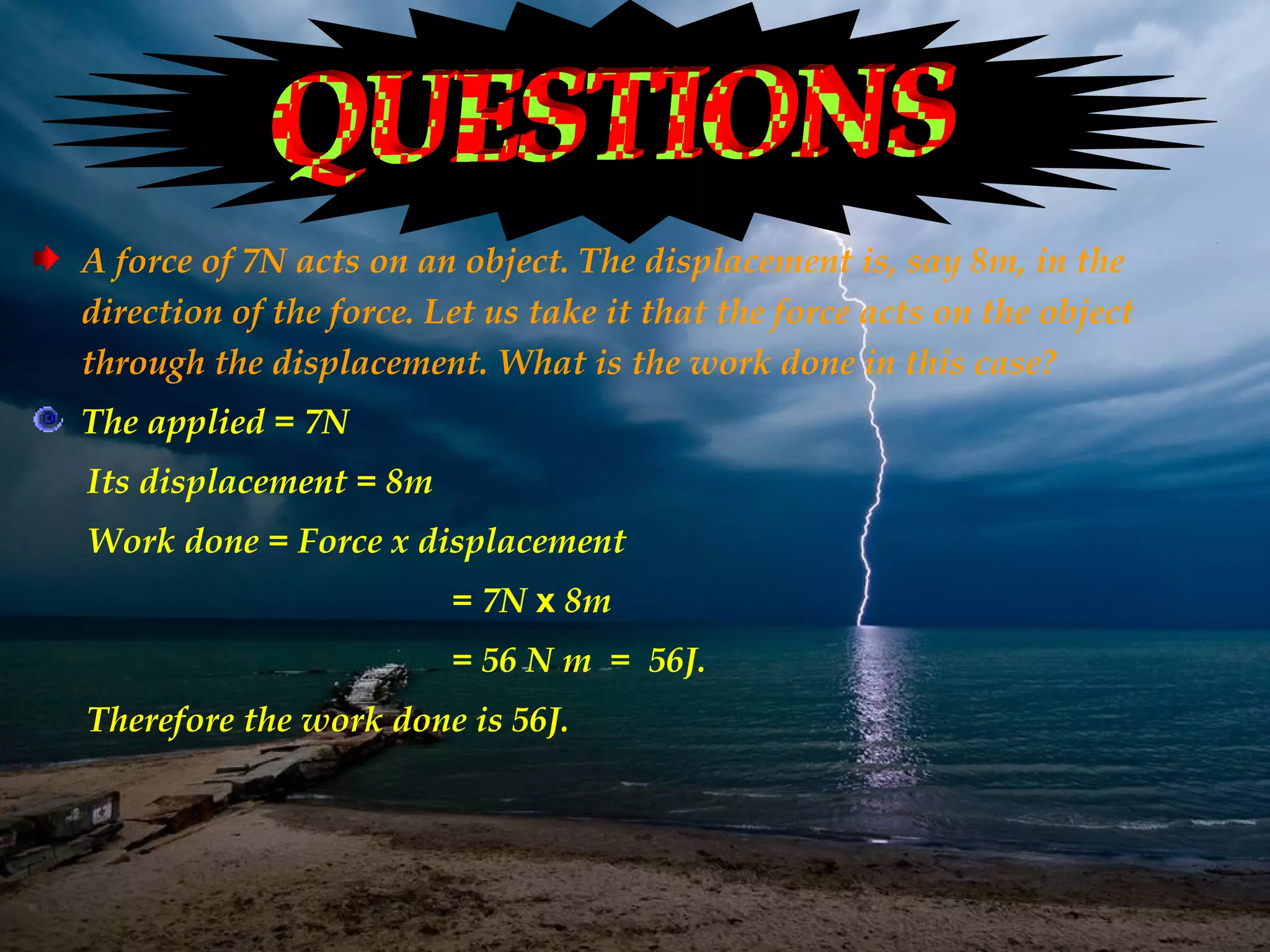 A force of 7N acts on an object. The displacement is, say 8m, in the
direction of the force. Let us take it that the force acts on the object
through the displacement. What is the work done in this case?
The applied = 7N
Its displacement = 8m
Work done = Force x displacement
                         = 7N x 8m
                         = 56 N m = 56J.
Therefore the work done is 56J.
 