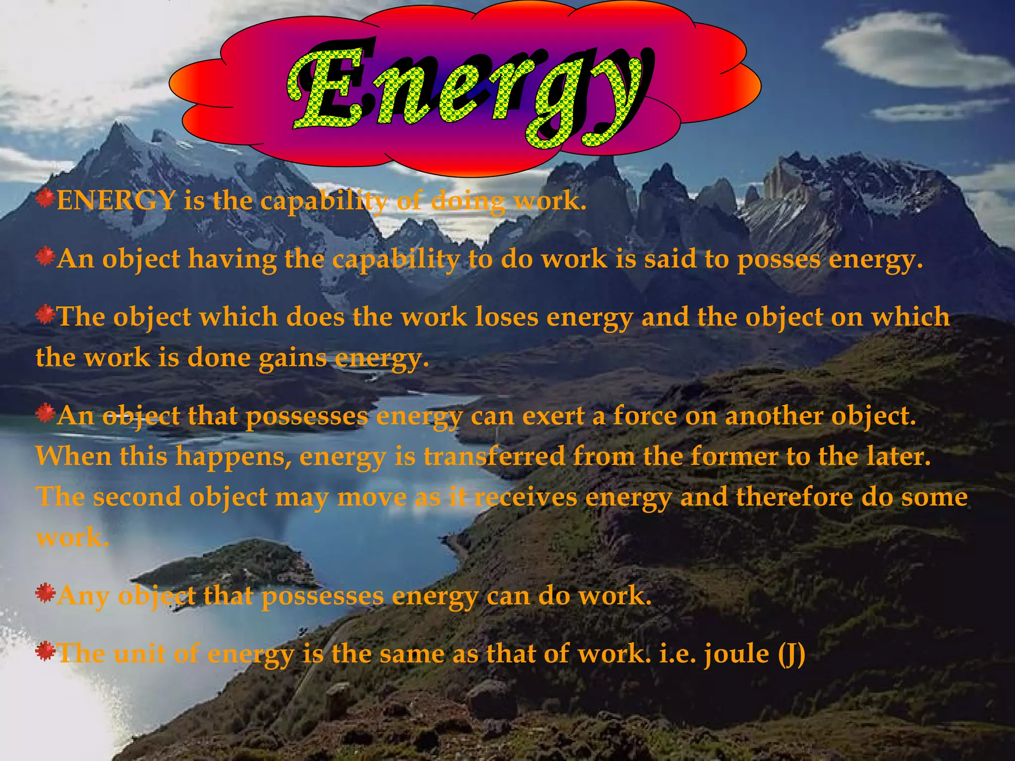 ENERGY is the capability of doing work.

 An object having the capability to do work is said to posses energy.

  The object which does the work loses energy and the object on which
the work is done gains energy.

 An object that possesses energy can exert a force on another object.
When this happens, energy is transferred from the former to the later.
The second object may move as it receives energy and therefore do some
work.

 Any object that possesses energy can do work.

 The unit of energy is the same as that of work. i.e. joule (J)
 