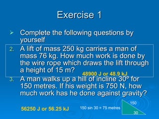Exercise 1 Complete the following questions by yourself A lift of mass 250 kg carries a man of mass 76 kg. How much work is done by the wire rope which draws the lift through a height of 15 m? A man walks up a hill of incline 30 º for 150 metres. If his weight is 750 N, how much work has he done against gravity? 30 150 150 sin 30 = 75 metres 48900 J or 48.9 kJ 56250 J or 56.25 kJ 