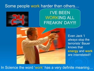 I’VE BEEN  WORK ING ALL FREAKIN’ DAY!!! Some people  work  harder than others… In Science the word ‘ work ’ has a very definite meaning… Even Jack ‘I  always  stop the terrorists’ Bauer knows that  energy  and  work  are interrelated!! 