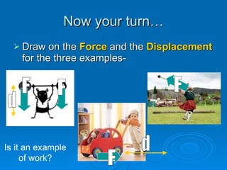Now your turn… Draw on the  Force  and the  Displacement  for the three examples- F d F F F d Is it an example of work? 