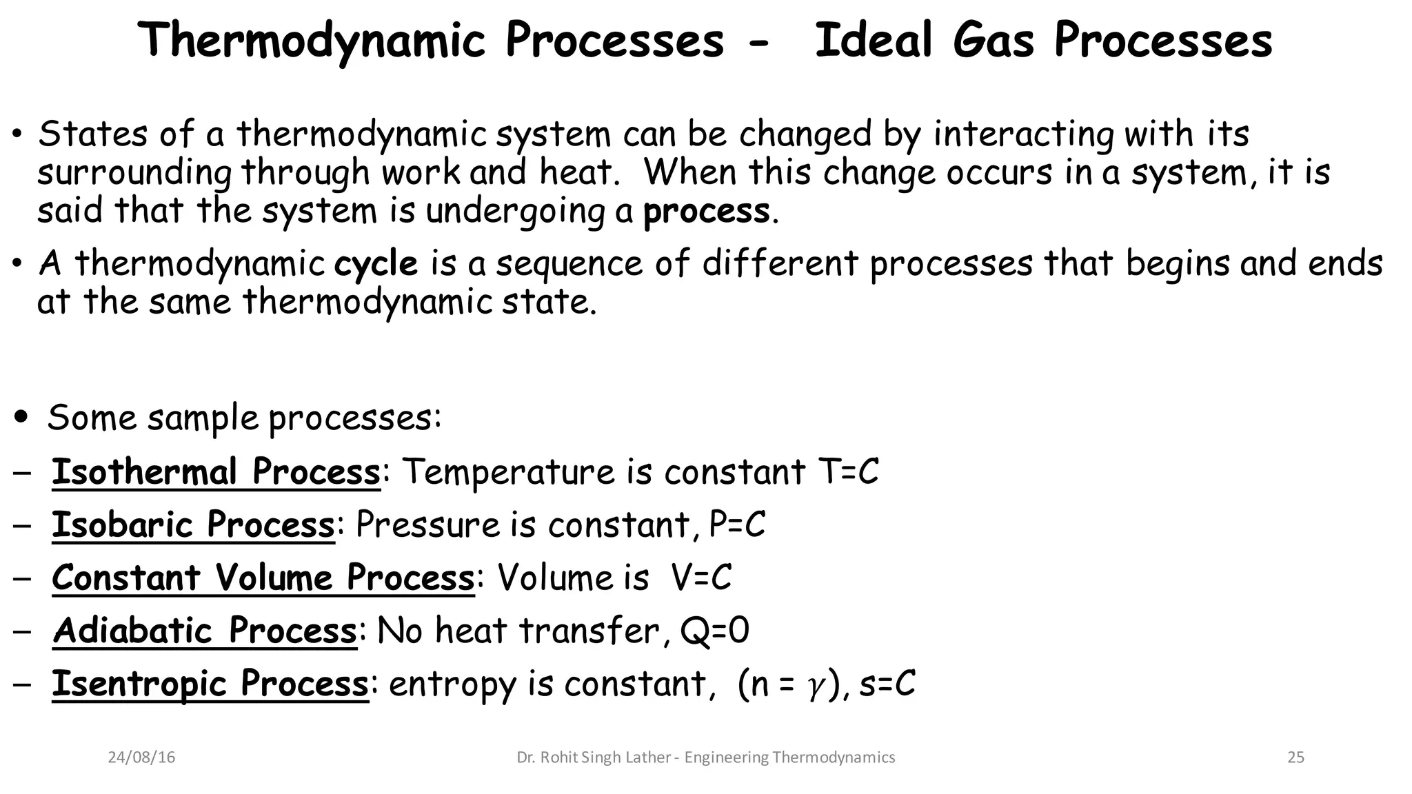 Thermodynamic Processes - Ideal Gas Processes
• States of a thermodynamic system can be changed by interacting with its
surrounding through work and heat. When this change occurs in a system, it is
said that the system is undergoing a process.
• A thermodynamic cycle is a sequence of different processes that begins and ends
at the same thermodynamic state.
• Some sample processes:
− Isothermal Process: Temperature is constant T=C
− Isobaric Process: Pressure is constant, P=C
− Constant Volume Process: Volume is V=C
− Adiabatic Process: No heat transfer, Q=0
− Isentropic Process: entropy is constant, (n = 𝛾), s=C
24/08/16 Dr.	Rohit	Singh	Lather	- Engineering	Thermodynamics 25
 