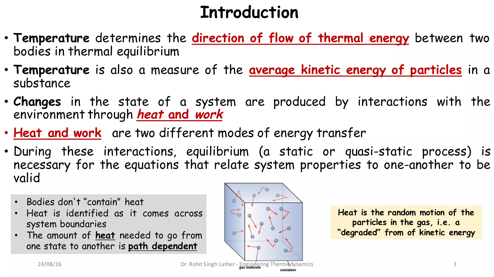 Introduction
• Temperature determines the direction of flow of thermal energy between two
bodies in thermal equilibrium
• Temperature is also a measure of the average kinetic energy of particles in a
substance
• Changes in the state of a system are produced by interactions with the
environment through heat and work
• Heat and work are two different modes of energy transfer
• During these interactions, equilibrium (a static or quasi-static process) is
necessary for the equations that relate system properties to one-another to be
valid
Heat is the random motion of the
particles in the gas, i.e. a
“degraded” from of kinetic energy
• Bodies don't “contain” heat
• Heat is identified as it comes across
system boundaries
• The amount of heat needed to go from
one state to another is path dependent
24/08/16 Dr.	Rohit	Singh	Lather	- Engineering	Thermodynamics 3
 