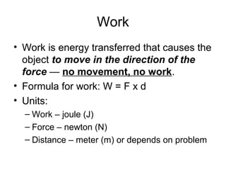 Work
• Work is energy transferred that causes the
  object to move in the direction of the
  force — no movement, no work.
• Formula for work: W = F x d
• Units:
  – Work – joule (J)
  – Force – newton (N)
  – Distance – meter (m) or depends on problem
 