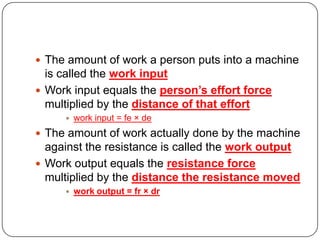  The amount of work a person puts into a machine

is called the work input
 Work input equals the person’s effort force
multiplied by the distance of that effort


work input = fe × de

 The amount of work actually done by the machine

against the resistance is called the work output
 Work output equals the resistance force
multiplied by the distance the resistance moved


work output = fr × dr

 