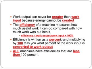  Work output can never be greater than work

input because energy cannot be created
 The efficiency of a machine measures how
much useful work it can do compared with how
much work was put into it


efficiency = work output/work input × 100%

 Efficiency is written as a percent, and multiplying

by 100 tells you what percent of the work input is
converted to work output
 ALL machines have efficiencies that are less
than 100 percent

 