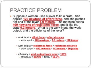 PRACTICE PROBLEM
 Suppose a woman uses a lever to lift a crate. She

applies 120 newtons of effort force, and she pushes
her end of the lever 1.0 meters. The machine exerts
400 newtons of resistance force, and it lifts the
crate 0.2 meters. What is the work input, the work
output, and the efficiency of the lever?
 work input = effort force × effort distance


work input = 120 newtons × 1.0 meters = 120 joules

 work output = resistance force × resistance distance


work output = 400 newtons × 0.2 meters = 80 joules

 efficiency = work output/work input × 100%


efficiency = 80/120 × 100% = 66.7%

 