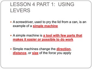 LESSON 4 PART 1: USING
LEVERS
 A screwdriver, used to pry the lid from a can, is an

example of a simple machine
 A simple machine is a tool with few parts that

makes it easier or possible to do work
 Simple machines change the direction,

distance, or size of the force you apply

 