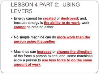 LESSON 4 PART 2: USING
LEVERS
 Energy cannot be created or destroyed; and,

because energy is the ability to do work, work
cannot be created either
 No simple machine can do more work than the

person using it supplies
 Machines can increase or change the direction

of the force a person exerts; and, some machines
allow a person to use less force to do the same
amount of work

 