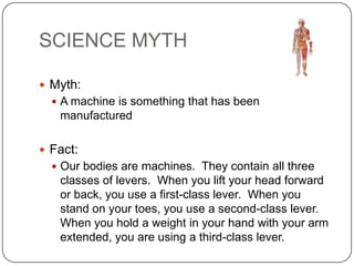 SCIENCE MYTH
 Myth:
 A machine is something that has been

manufactured
 Fact:
 Our bodies are machines. They contain all three

classes of levers. When you lift your head forward
or back, you use a first-class lever. When you
stand on your toes, you use a second-class lever.
When you hold a weight in your hand with your arm
extended, you are using a third-class lever.

 