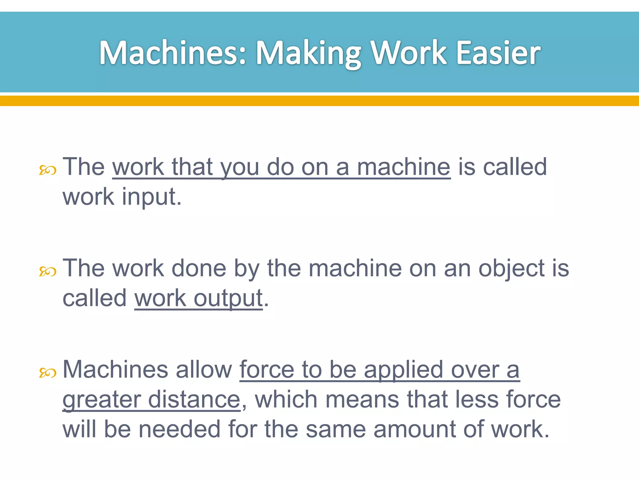  The

work that you do on a machine is called
work input.

 The

work done by the machine on an object is
called work output.

 Machines

allow force to be applied over a
greater distance, which means that less force
will be needed for the same amount of work.

 