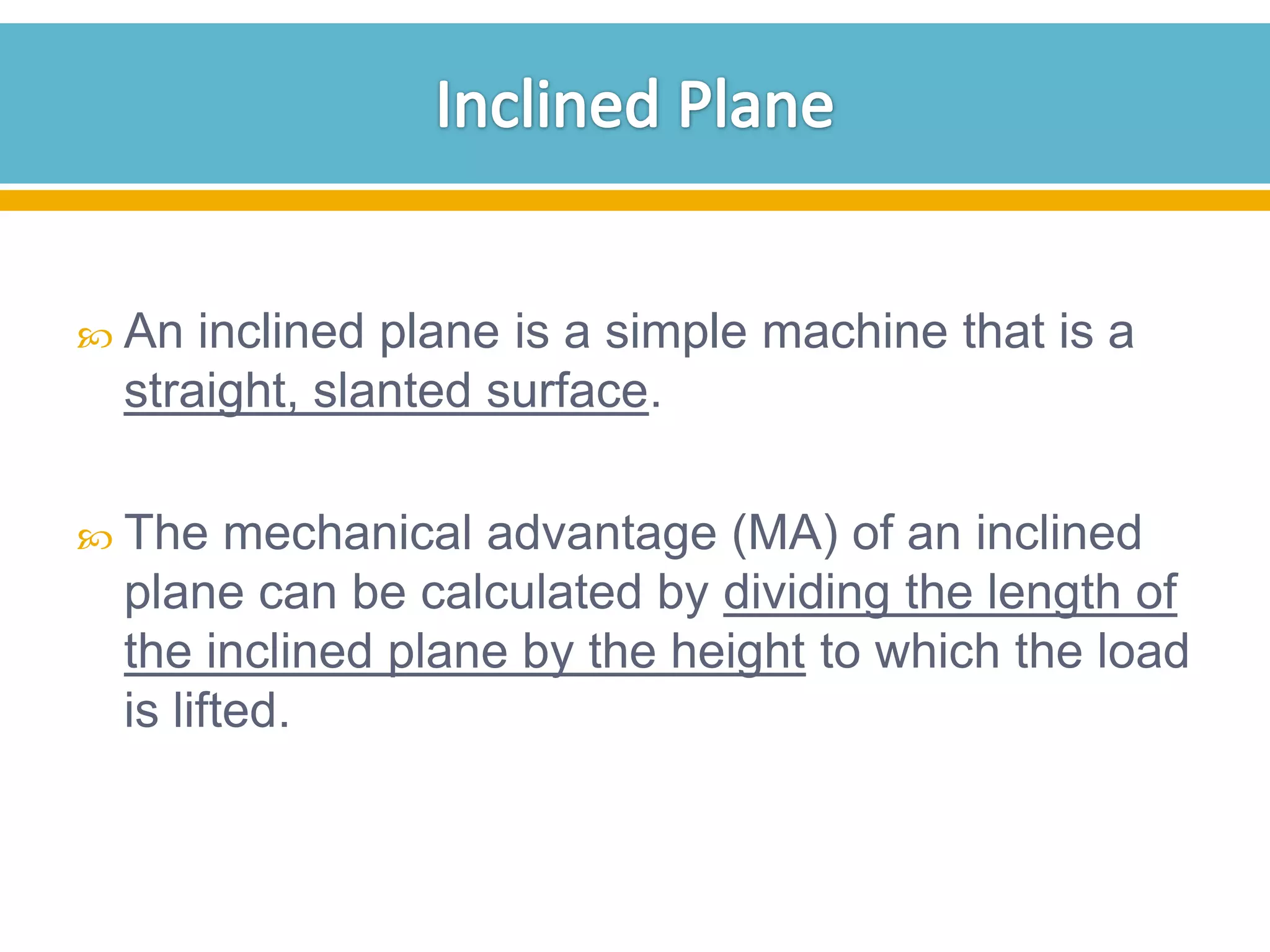  An

inclined plane is a simple machine that is a
straight, slanted surface.

 The

mechanical advantage (MA) of an inclined
plane can be calculated by dividing the length of
the inclined plane by the height to which the load
is lifted.

 