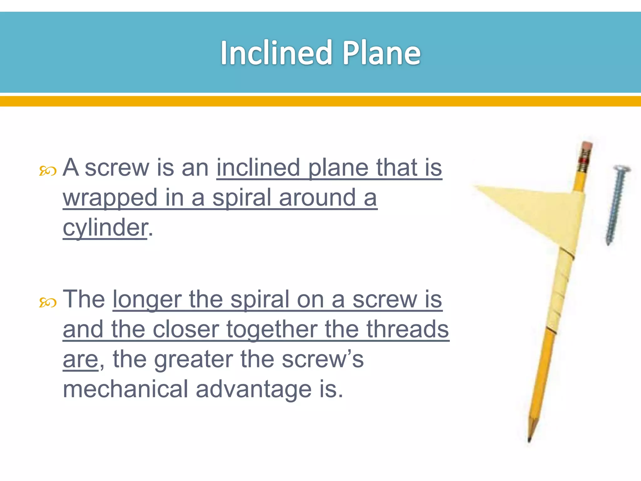  A screw

is an inclined plane that is
wrapped in a spiral around a
cylinder.

 The

longer the spiral on a screw is
and the closer together the threads
are, the greater the screw’s
mechanical advantage is.

 
